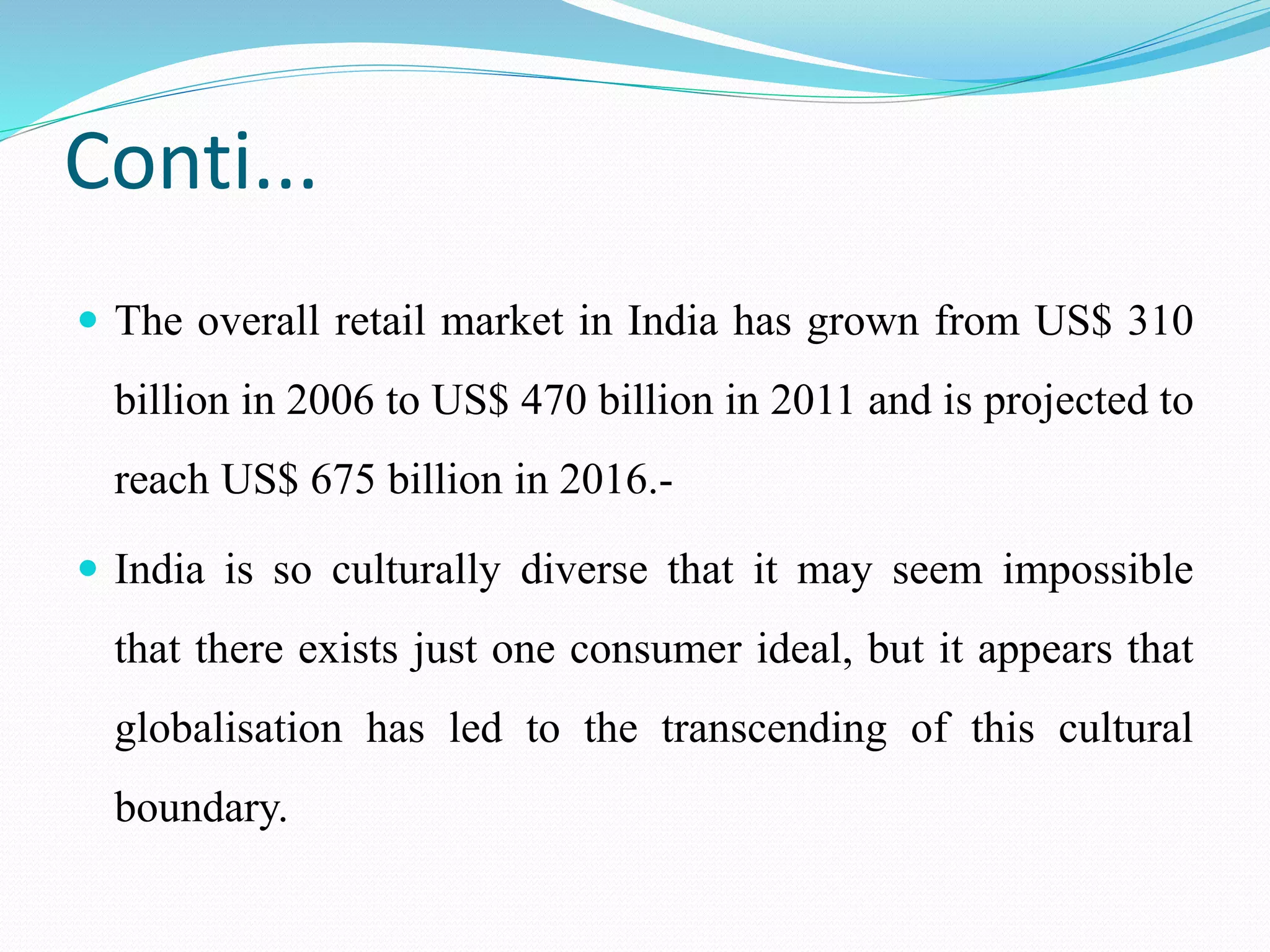 Conti...
 The overall retail market in India has grown from US$ 310
billion in 2006 to US$ 470 billion in 2011 and is projected to
reach US$ 675 billion in 2016.-
 India is so culturally diverse that it may seem impossible
that there exists just one consumer ideal, but it appears that
globalisation has led to the transcending of this cultural
boundary.
 