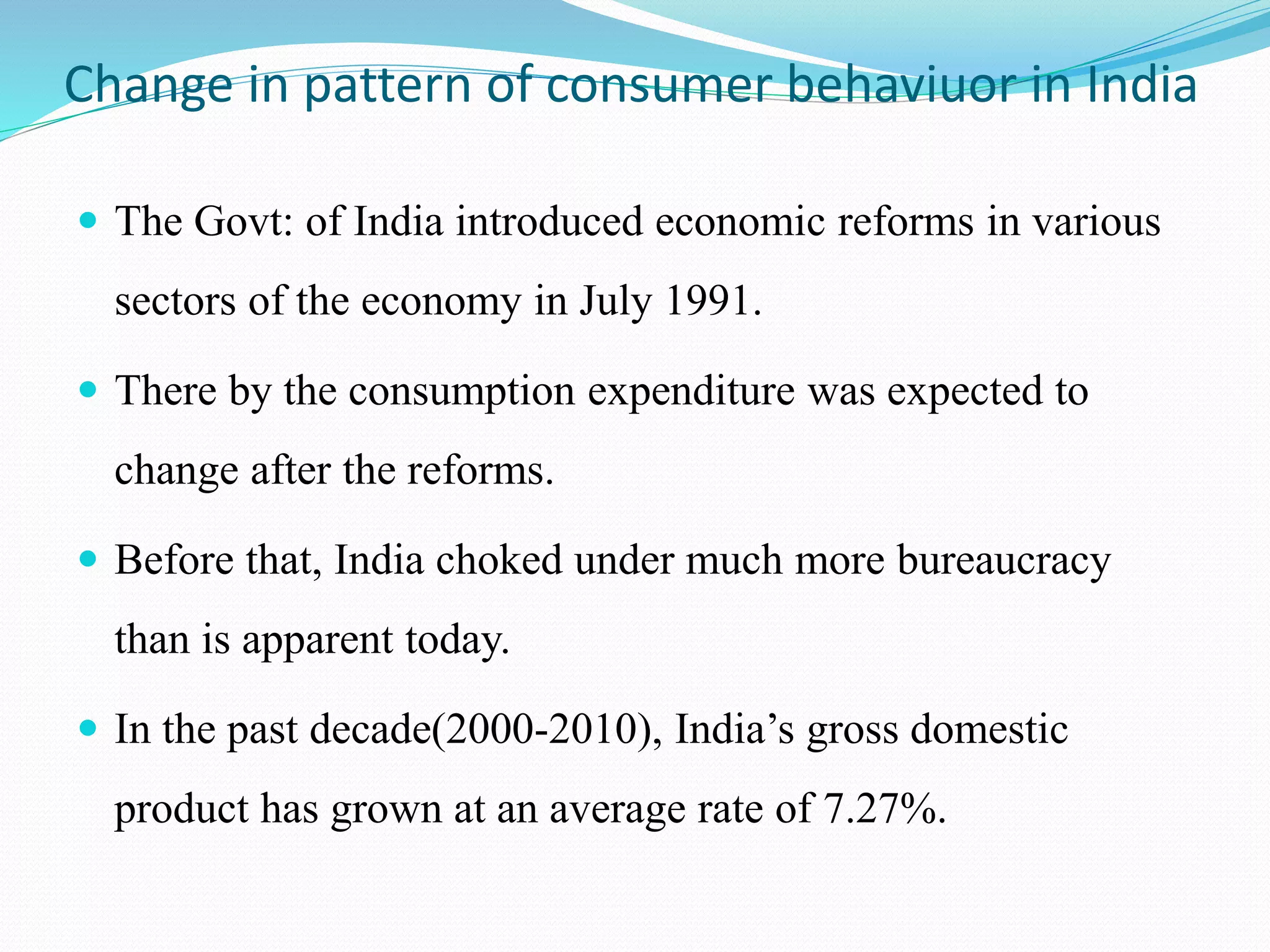 Change in pattern of consumer behaviuor in India
 The Govt: of India introduced economic reforms in various
sectors of the economy in July 1991.
 There by the consumption expenditure was expected to
change after the reforms.
 Before that, India choked under much more bureaucracy
than is apparent today.
 In the past decade(2000-2010), India’s gross domestic
product has grown at an average rate of 7.27%.
 