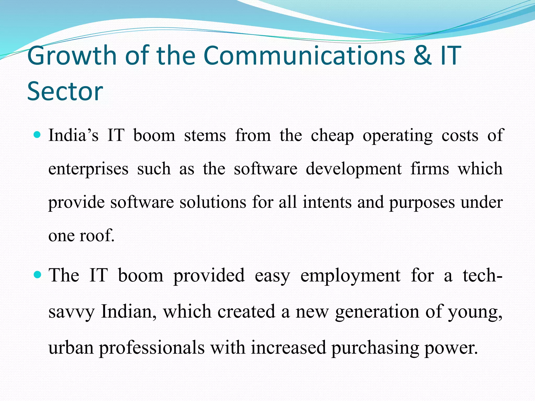 Growth of the Communications & IT
Sector
 India’s IT boom stems from the cheap operating costs of
enterprises such as the software development firms which
provide software solutions for all intents and purposes under
one roof.
 The IT boom provided easy employment for a tech-
savvy Indian, which created a new generation of young,
urban professionals with increased purchasing power.
 