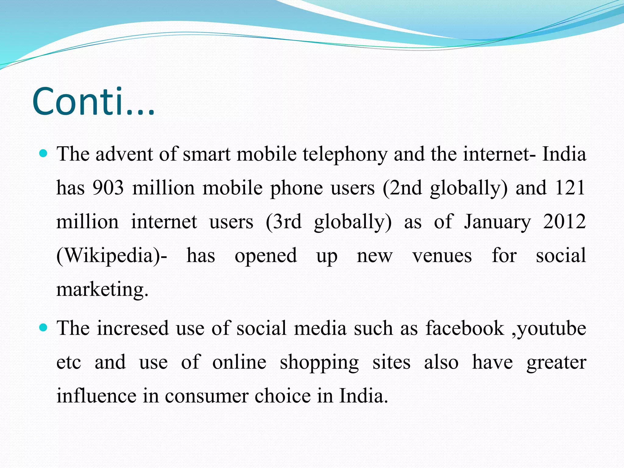 Conti...
 The advent of smart mobile telephony and the internet- India
has 903 million mobile phone users (2nd globally) and 121
million internet users (3rd globally) as of January 2012
(Wikipedia)- has opened up new venues for social
marketing.
 The incresed use of social media such as facebook ,youtube
etc and use of online shopping sites also have greater
influence in consumer choice in India.
 