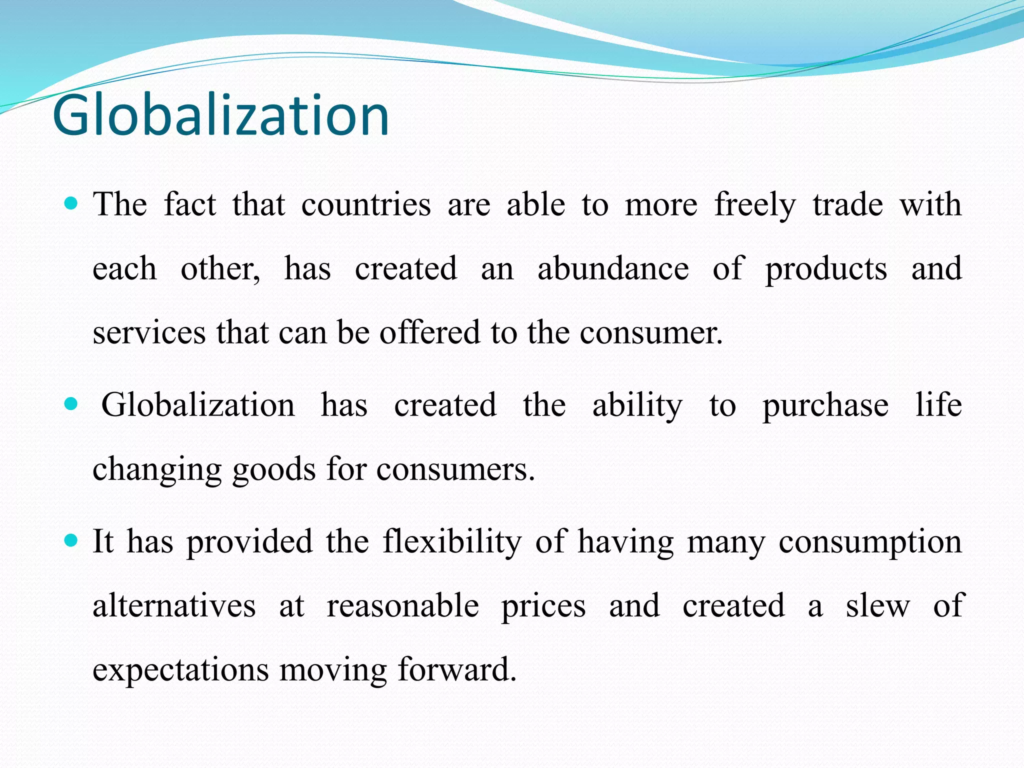 Globalization
 The fact that countries are able to more freely trade with
each other, has created an abundance of products and
services that can be offered to the consumer.
 Globalization has created the ability to purchase life
changing goods for consumers.
 It has provided the flexibility of having many consumption
alternatives at reasonable prices and created a slew of
expectations moving forward.
 