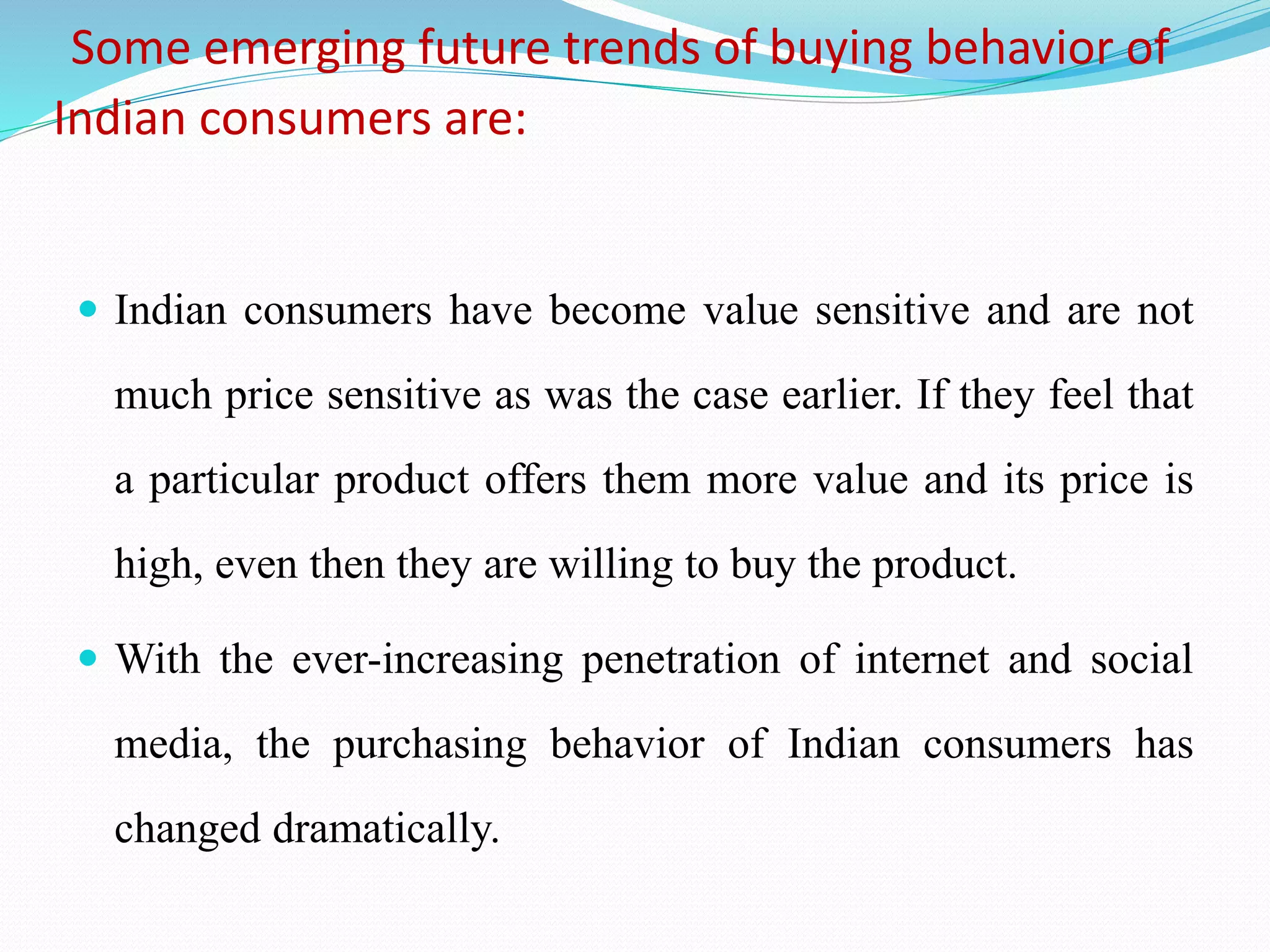 Some emerging future trends of buying behavior of
Indian consumers are:
 Indian consumers have become value sensitive and are not
much price sensitive as was the case earlier. If they feel that
a particular product offers them more value and its price is
high, even then they are willing to buy the product.
 With the ever-increasing penetration of internet and social
media, the purchasing behavior of Indian consumers has
changed dramatically.
 