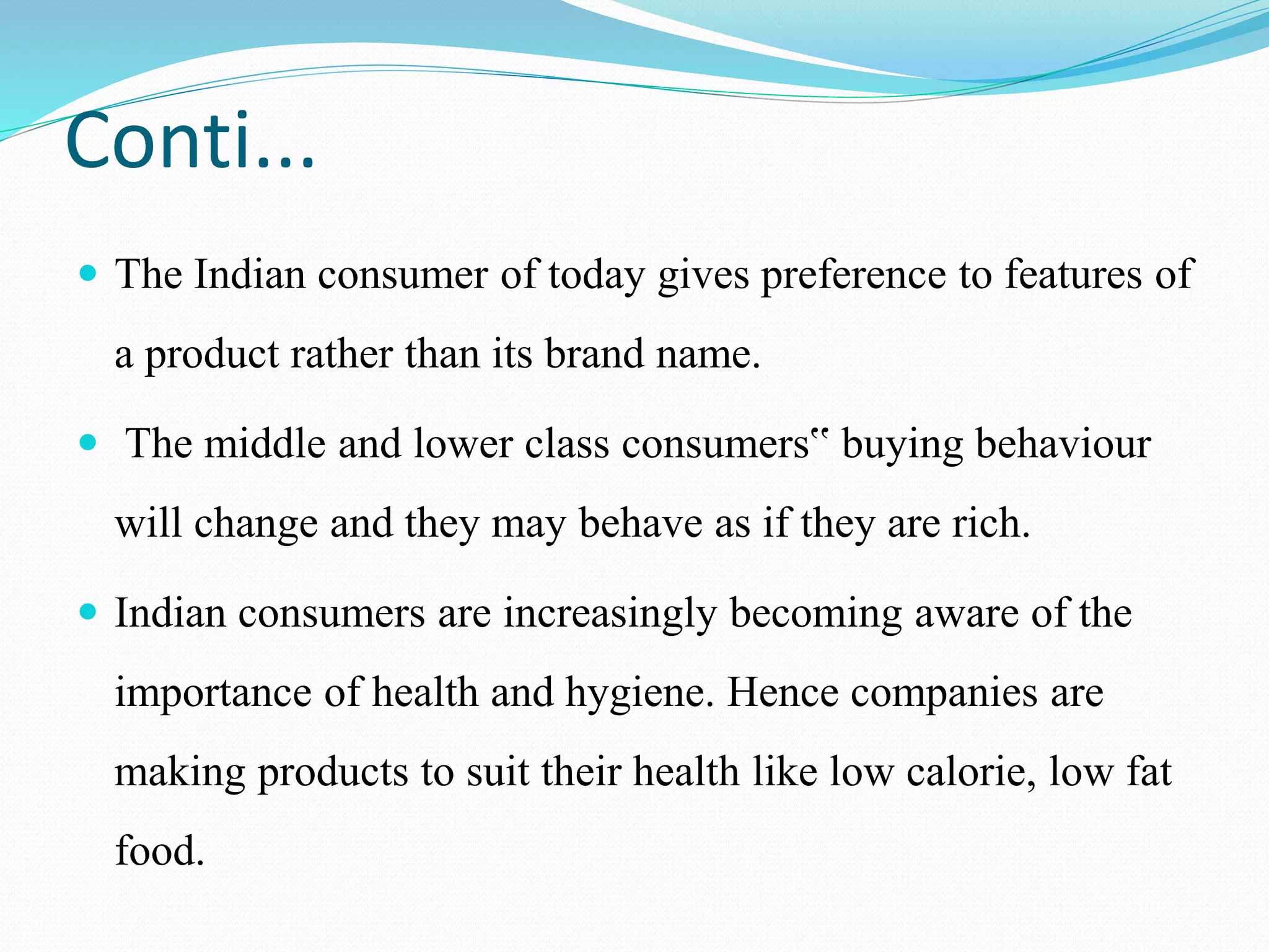 Conti...
 The Indian consumer of today gives preference to features of
a product rather than its brand name.
 The middle and lower class consumers‟ buying behaviour
will change and they may behave as if they are rich.
 Indian consumers are increasingly becoming aware of the
importance of health and hygiene. Hence companies are
making products to suit their health like low calorie, low fat
food.
 