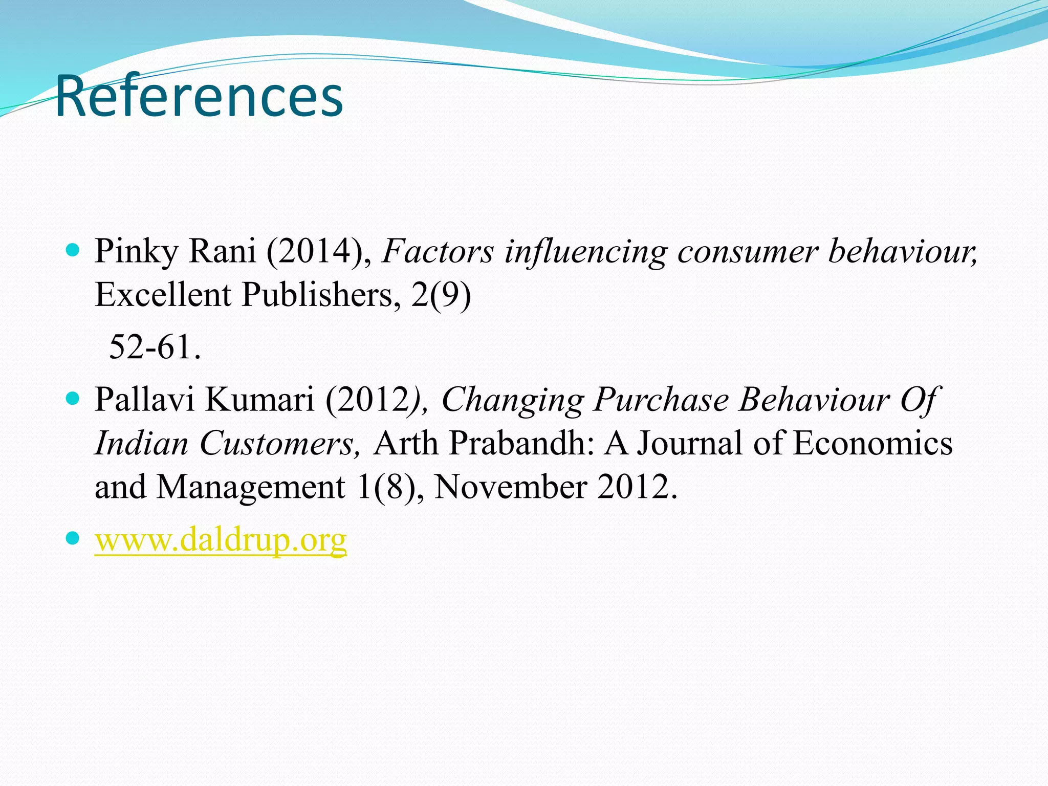 References
 Pinky Rani (2014), Factors influencing consumer behaviour,
Excellent Publishers, 2(9)
52-61.
 Pallavi Kumari (2012), Changing Purchase Behaviour Of
Indian Customers, Arth Prabandh: A Journal of Economics
and Management 1(8), November 2012.
 www.daldrup.org
 