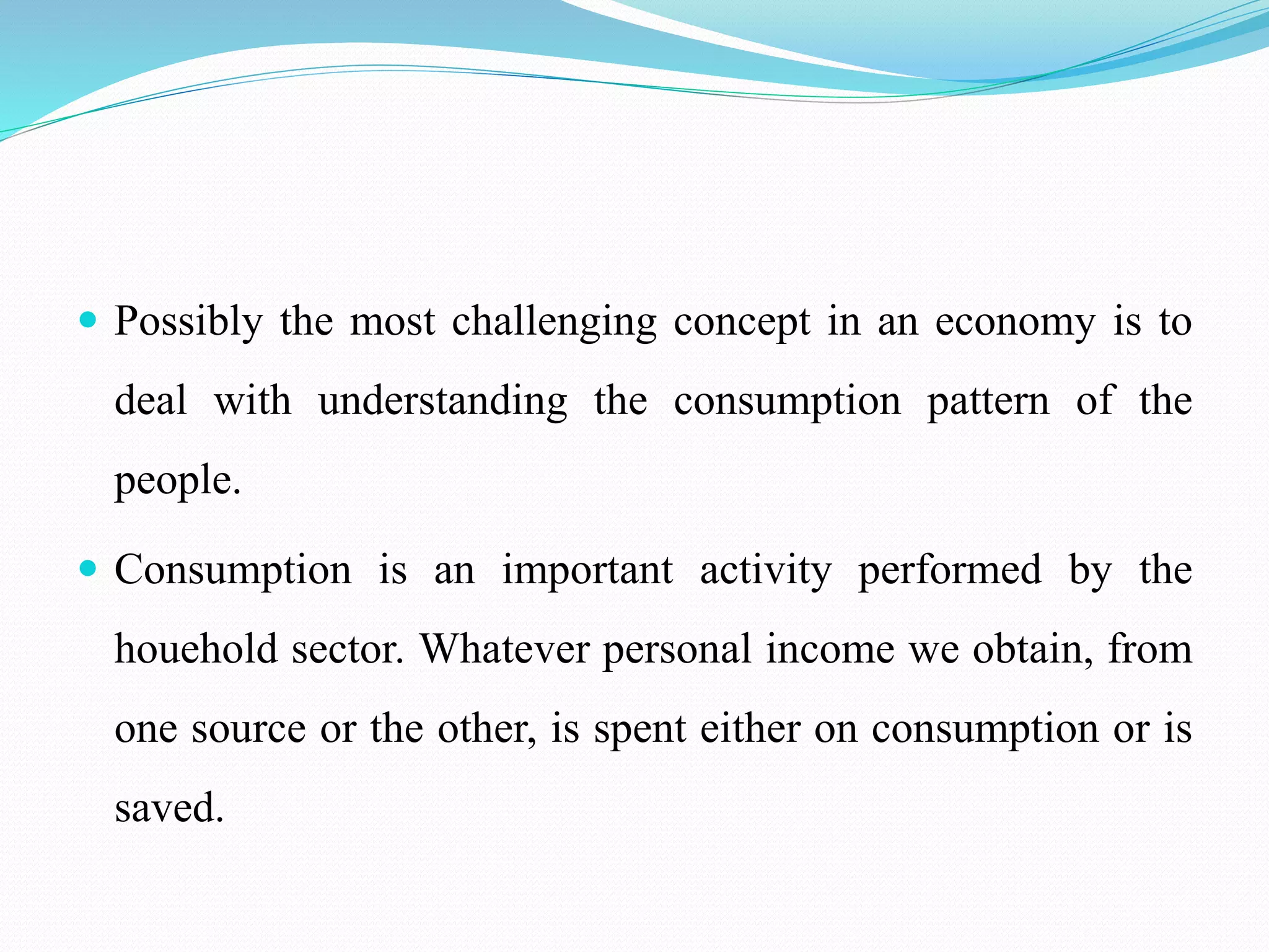  Possibly the most challenging concept in an economy is to
deal with understanding the consumption pattern of the
people.
 Consumption is an important activity performed by the
houehold sector. Whatever personal income we obtain, from
one source or the other, is spent either on consumption or is
saved.
 