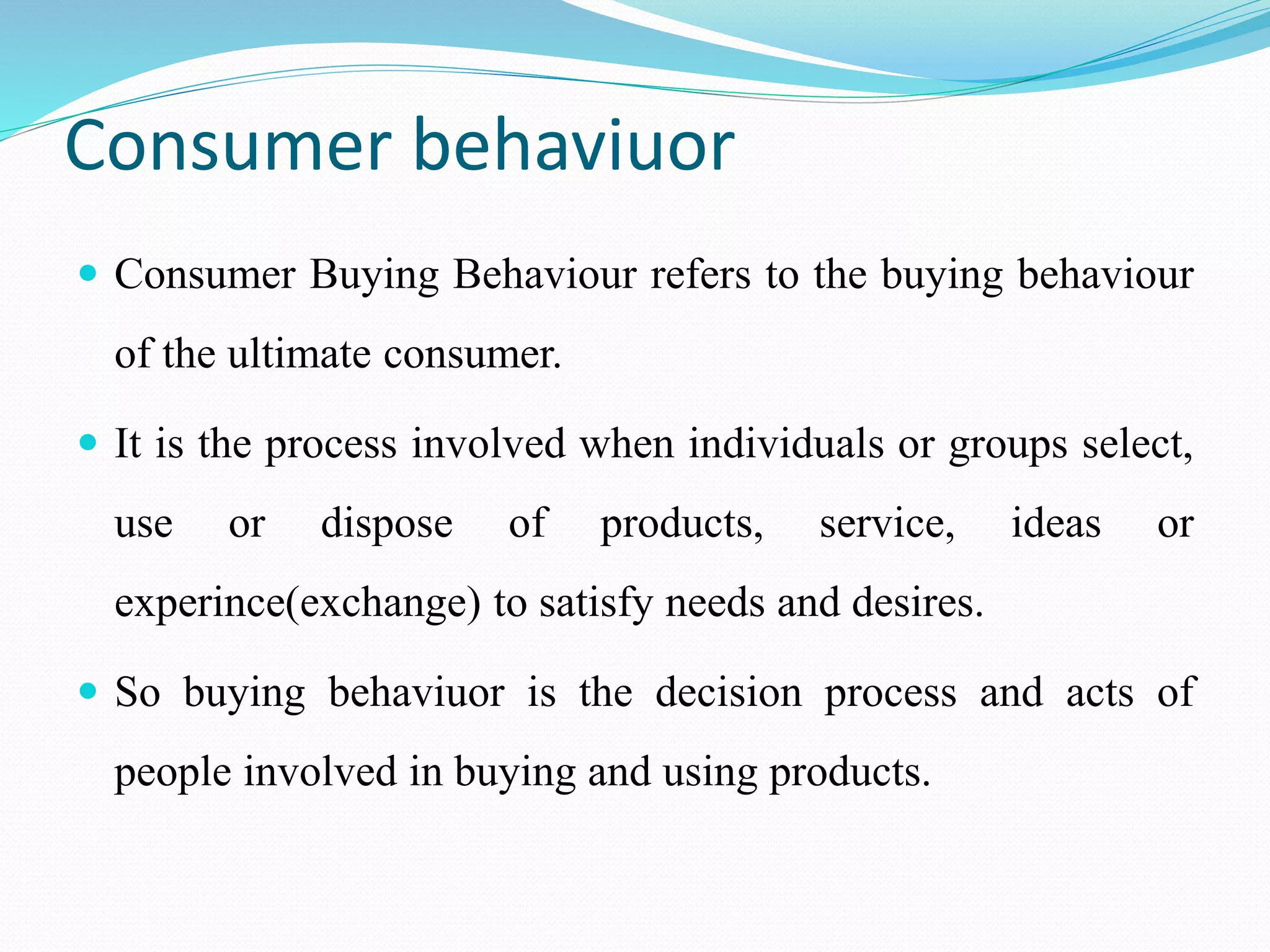 Consumer behaviuor
 Consumer Buying Behaviour refers to the buying behaviour
of the ultimate consumer.
 It is the process involved when individuals or groups select,
use or dispose of products, service, ideas or
experince(exchange) to satisfy needs and desires.
 So buying behaviuor is the decision process and acts of
people involved in buying and using products.
 