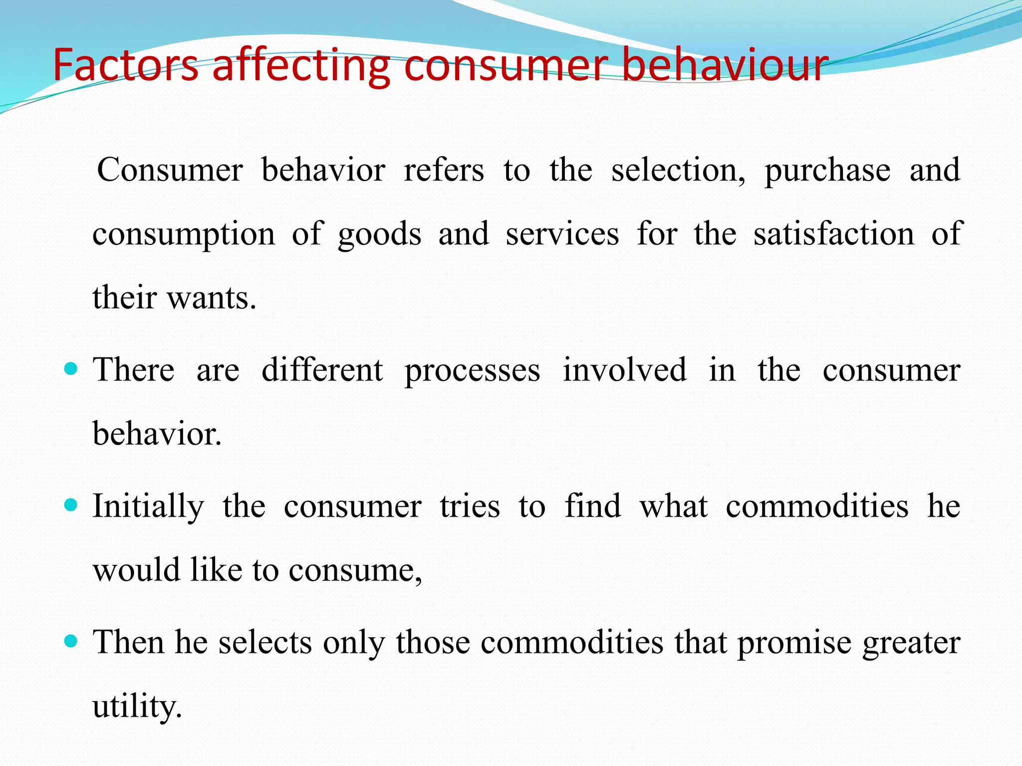 Factors affecting consumer behaviour
Consumer behavior refers to the selection, purchase and
consumption of goods and services for the satisfaction of
their wants.
 There are different processes involved in the consumer
behavior.
 Initially the consumer tries to find what commodities he
would like to consume,
 Then he selects only those commodities that promise greater
utility.
 