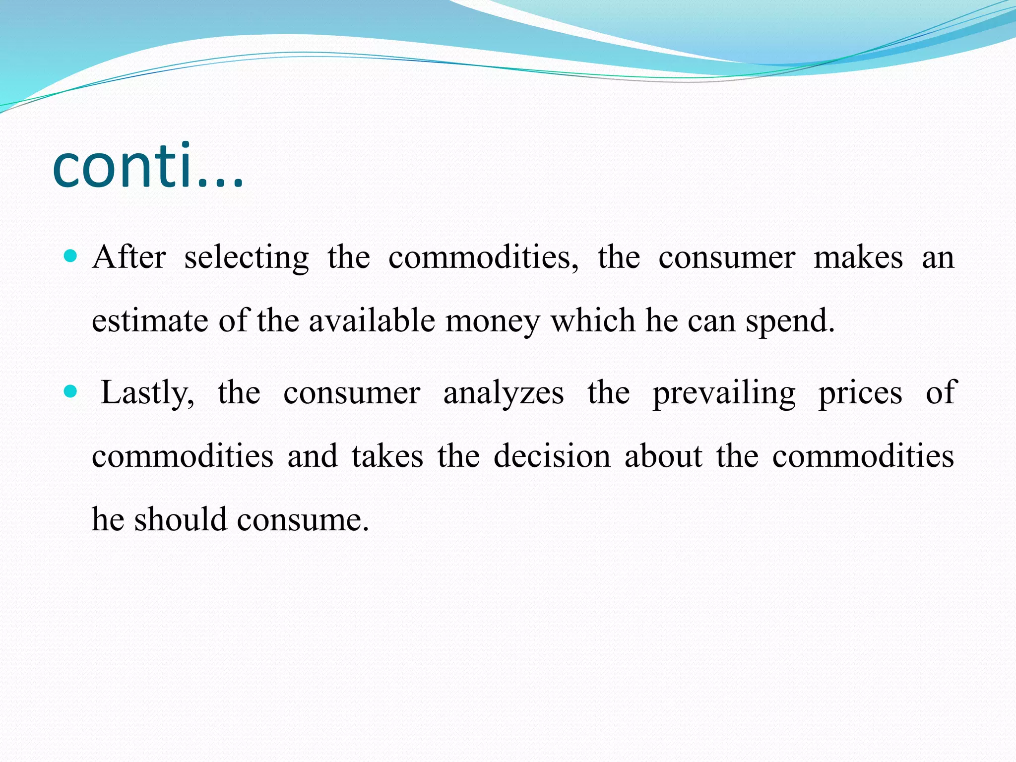 conti...
 After selecting the commodities, the consumer makes an
estimate of the available money which he can spend.
 Lastly, the consumer analyzes the prevailing prices of
commodities and takes the decision about the commodities
he should consume.
 