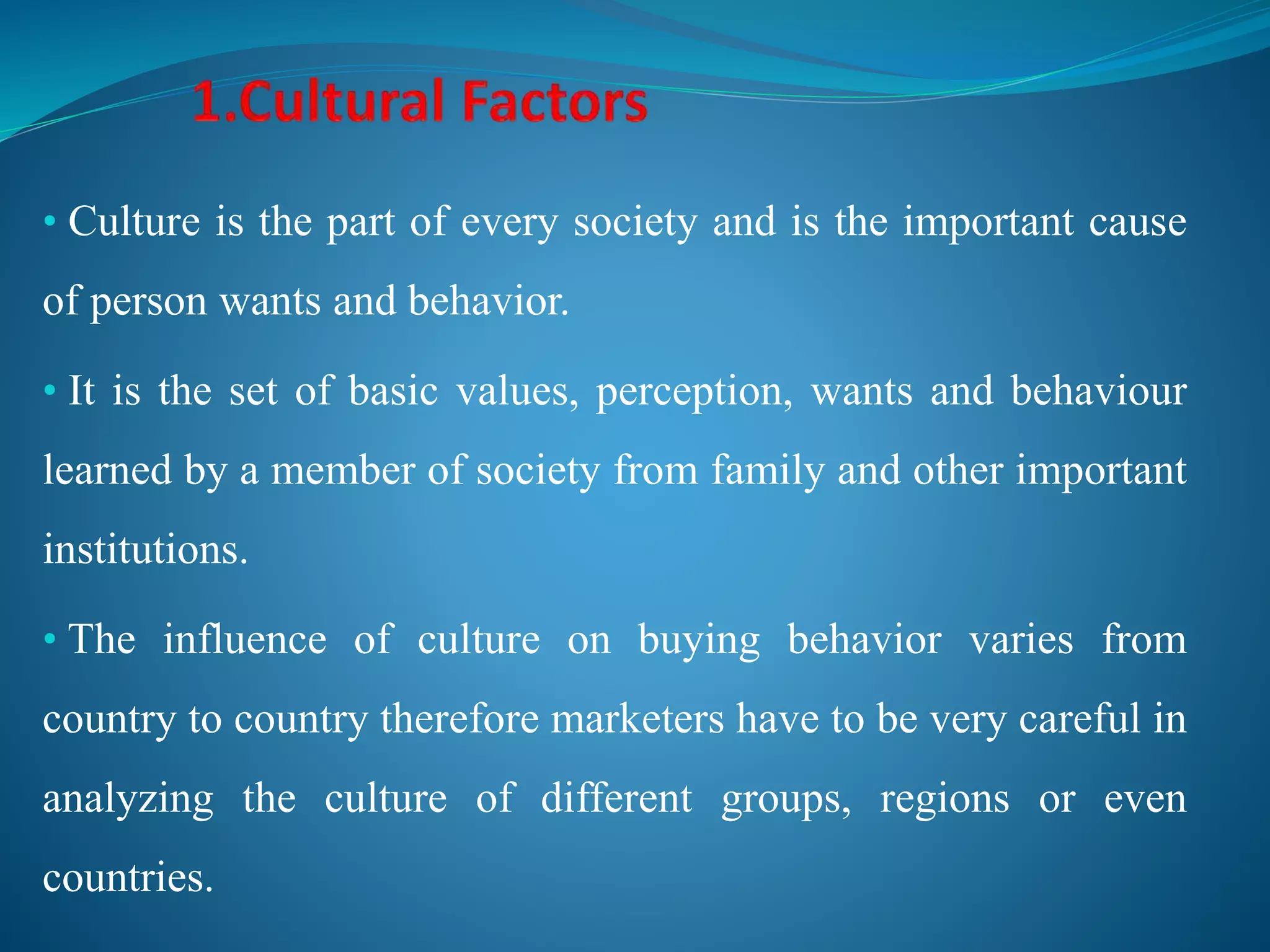 • Culture is the part of every society and is the important cause
of person wants and behavior.
• It is the set of basic values, perception, wants and behaviour
learned by a member of society from family and other important
institutions.
• The influence of culture on buying behavior varies from
country to country therefore marketers have to be very careful in
analyzing the culture of different groups, regions or even
countries.
 