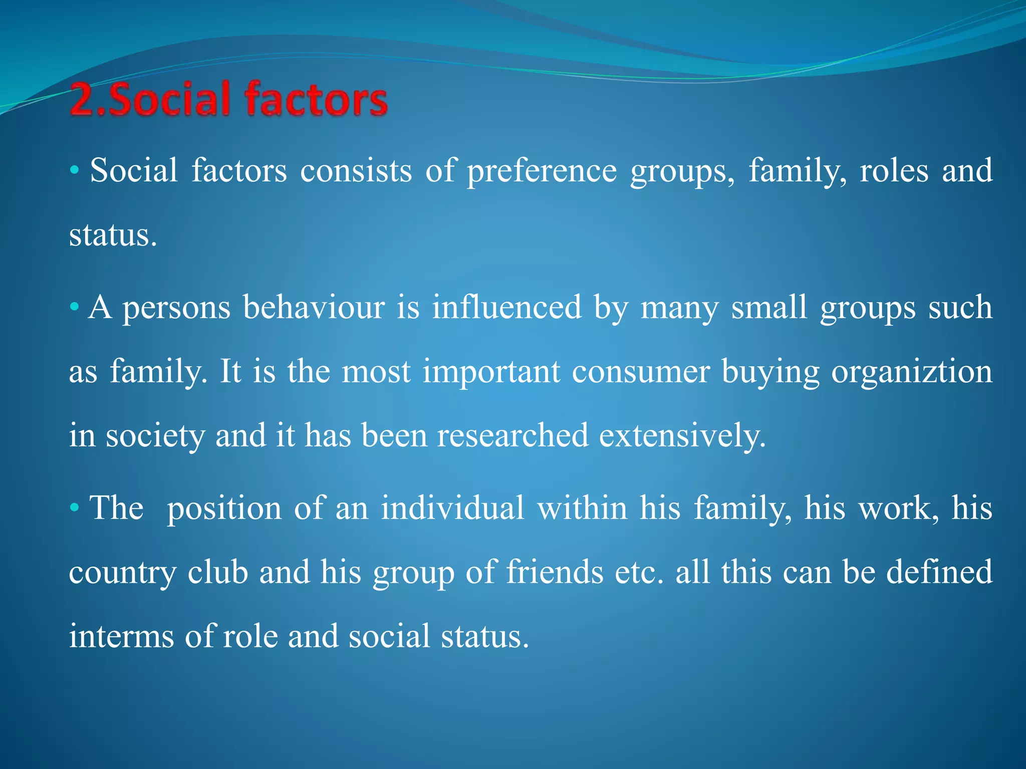 • Social factors consists of preference groups, family, roles and
status.
• A persons behaviour is influenced by many small groups such
as family. It is the most important consumer buying organiztion
in society and it has been researched extensively.
• The position of an individual within his family, his work, his
country club and his group of friends etc. all this can be defined
interms of role and social status.
 