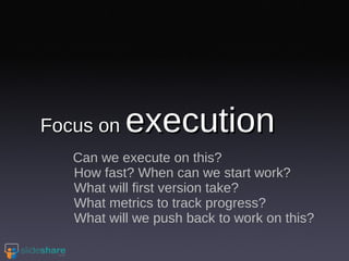 Focus on  execution Can we execute on this? How fast? When can we start work? What will first version take? What metrics to track progress? What will we push back to work on this? 