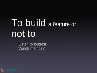 To build  a feature or  not to Listen to loudest? Watch metrics? 