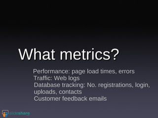 What metrics? Performance: page load times, errors Traffic: Web logs Database tracking: No. registrations, login, uploads, contacts Customer feedback emails 