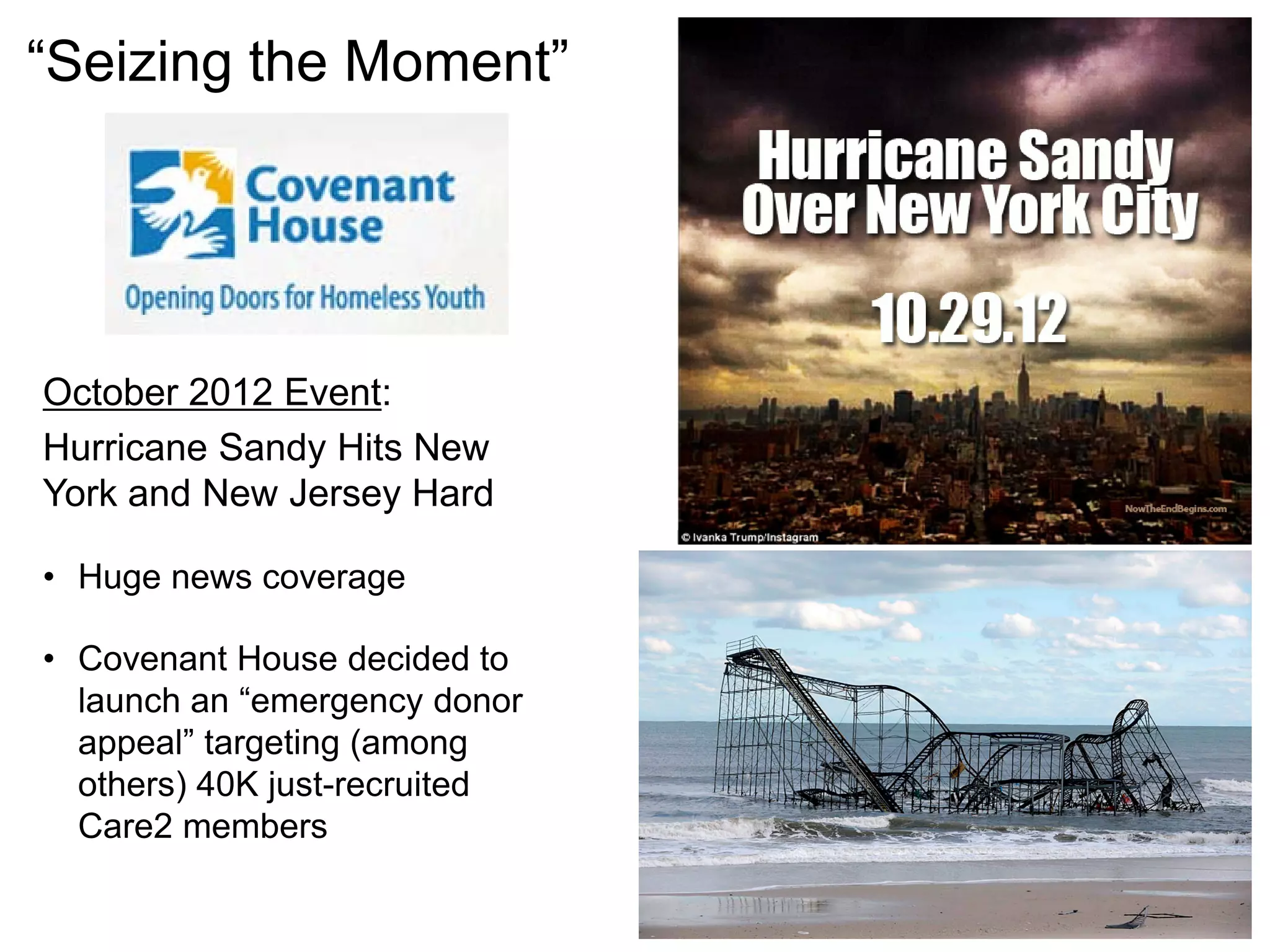 October 2012 Event:
Hurricane Sandy Hits New
York and New Jersey Hard
• Huge news coverage
• Covenant House decided to
launch an “emergency donor
appeal” targeting (among
others) 40K just-recruited
Care2 members
“Seizing the Moment”
 