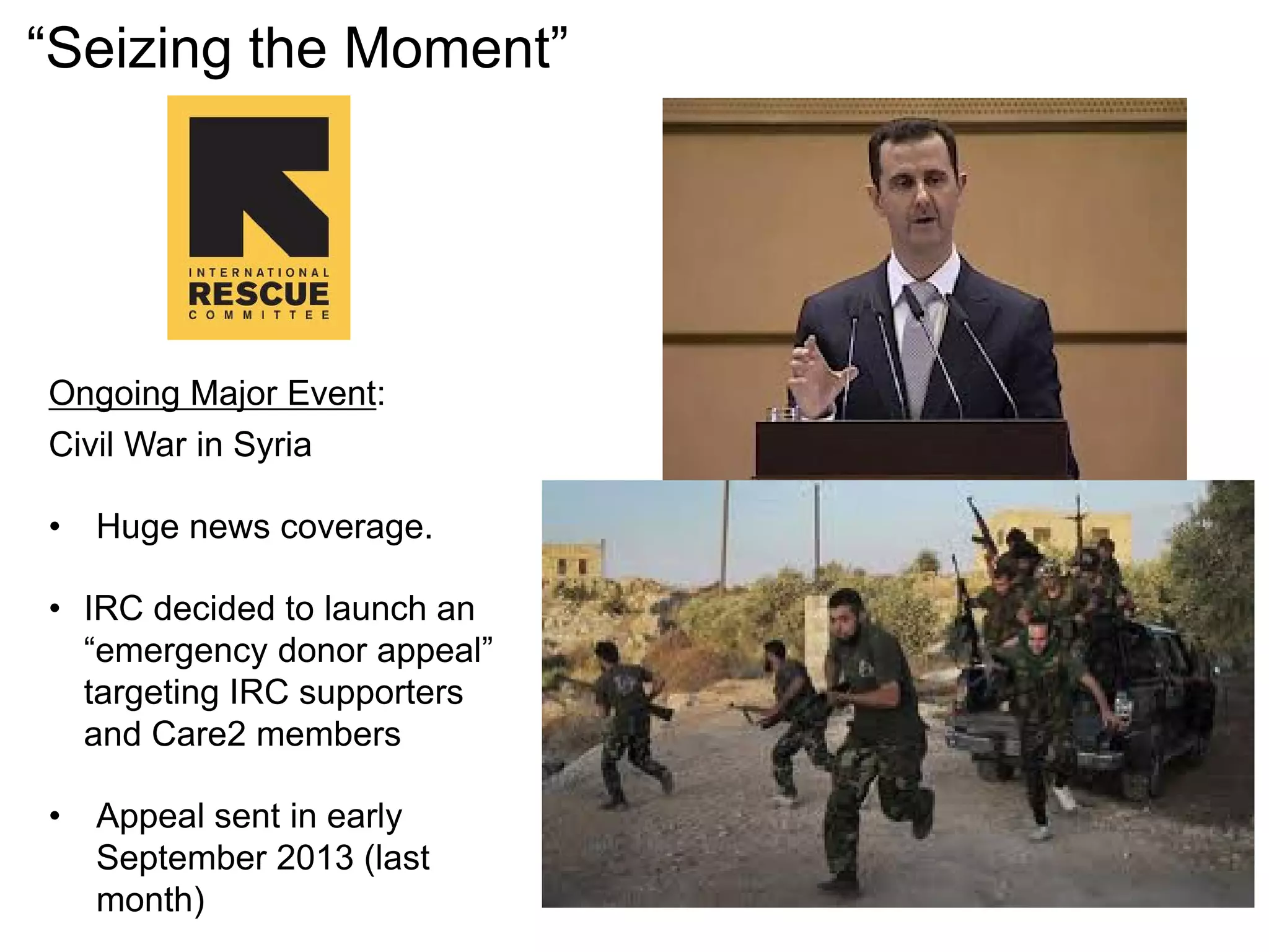 Ongoing Major Event:
Civil War in Syria
• Huge news coverage.
• IRC decided to launch an
“emergency donor appeal”
targeting IRC supporters
and Care2 members
• Appeal sent in early
September 2013 (last
month)
“Seizing the Moment”
 
