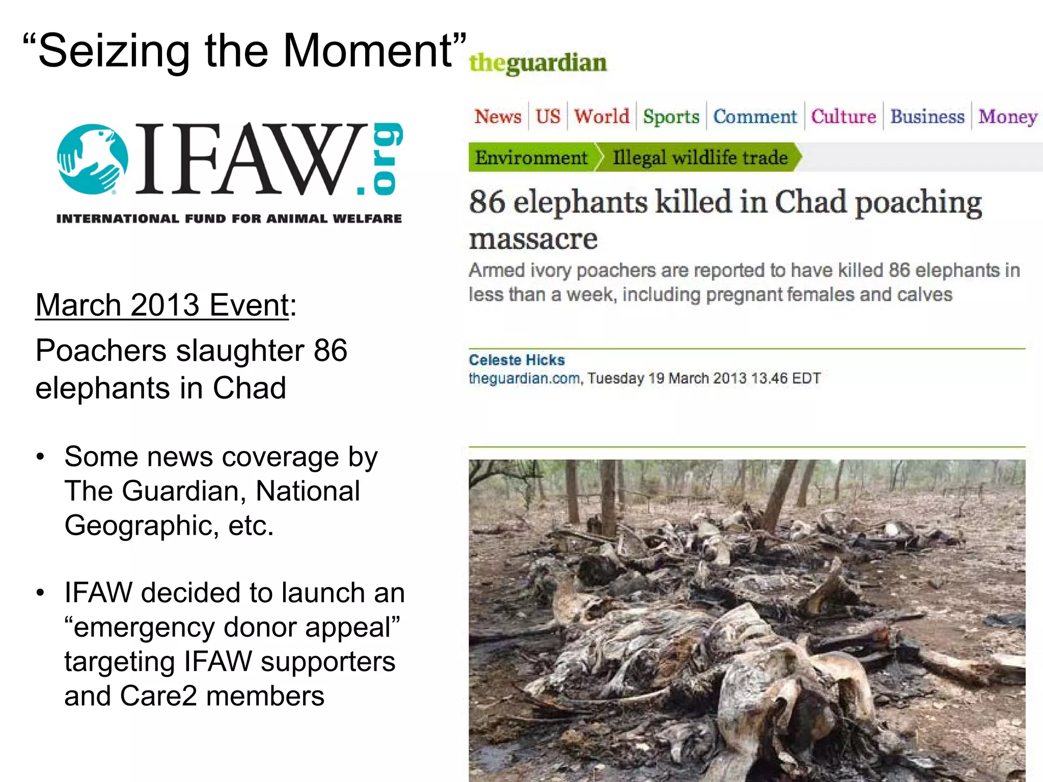 March 2013 Event:
Poachers slaughter 86
elephants in Chad
• Some news coverage by
The Guardian, National
Geographic, etc.
• IFAW decided to launch an
“emergency donor appeal”
targeting IFAW supporters
and Care2 members
“Seizing the Moment”
 