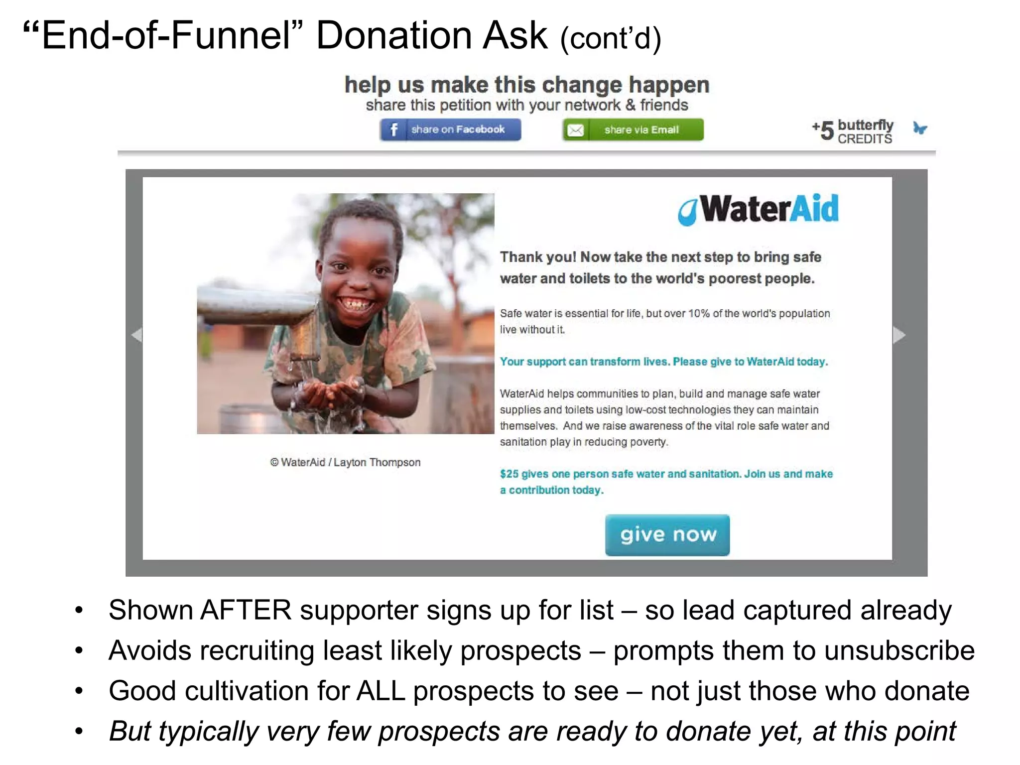 “End-of-Funnel” Donation Ask (cont’d)
• Shown AFTER supporter signs up for list – so lead captured already
• Avoids recruiting least likely prospects – prompts them to unsubscribe
• Good cultivation for ALL prospects to see – not just those who donate
• But typically very few prospects are ready to donate yet, at this point
 