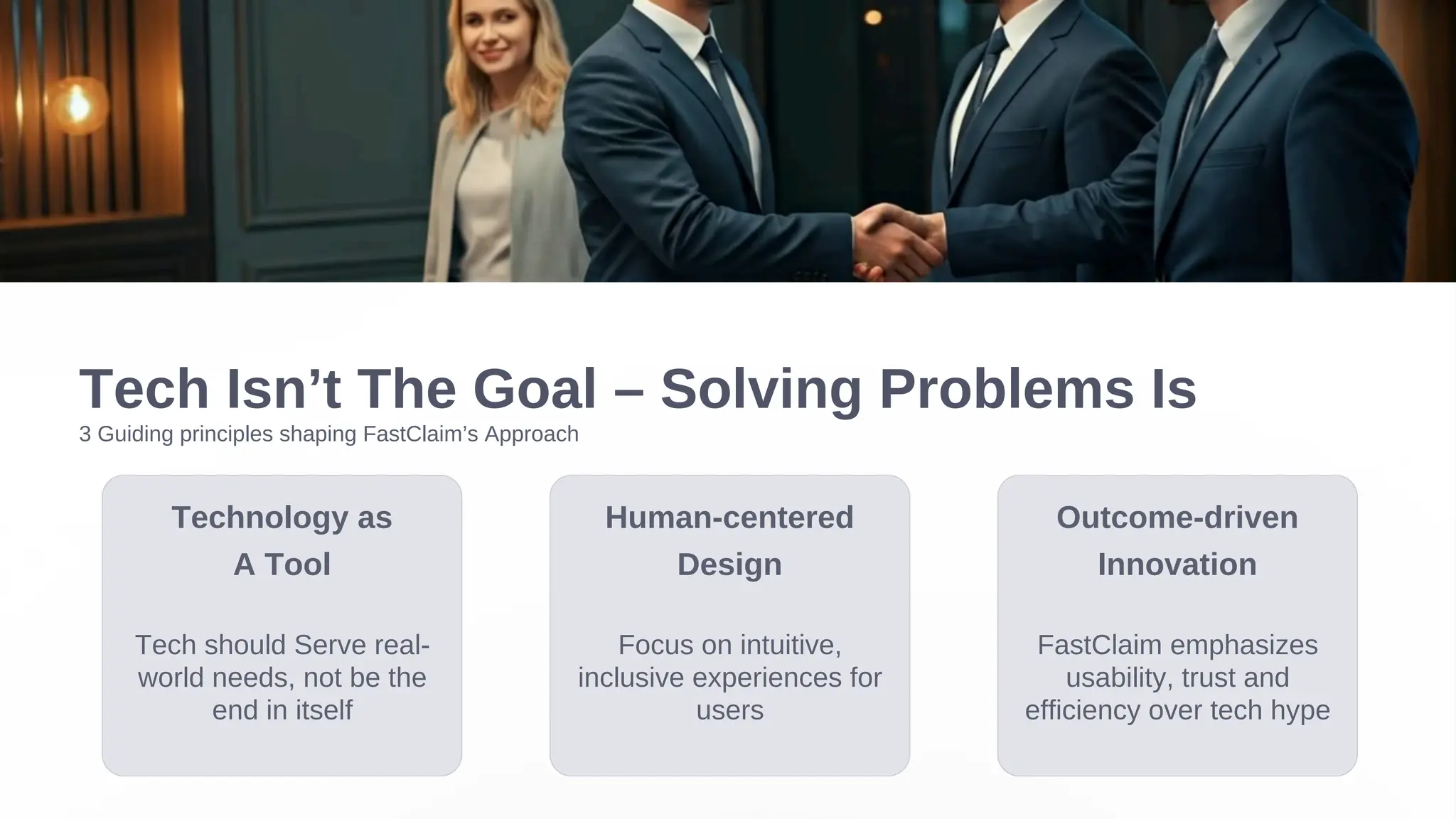 Tech Isn’t The Goal – Solving Problems Is
Technology as
A Tool
Tech should Serve real-
world needs, not be the
end in itself
3 Guiding principles shaping FastClaim’s Approach
Human-centered
Design
Focus on intuitive,
inclusive experiences for
users
Outcome-driven
Innovation
FastClaim emphasizes
usability, trust and
efficiency over tech hype
 