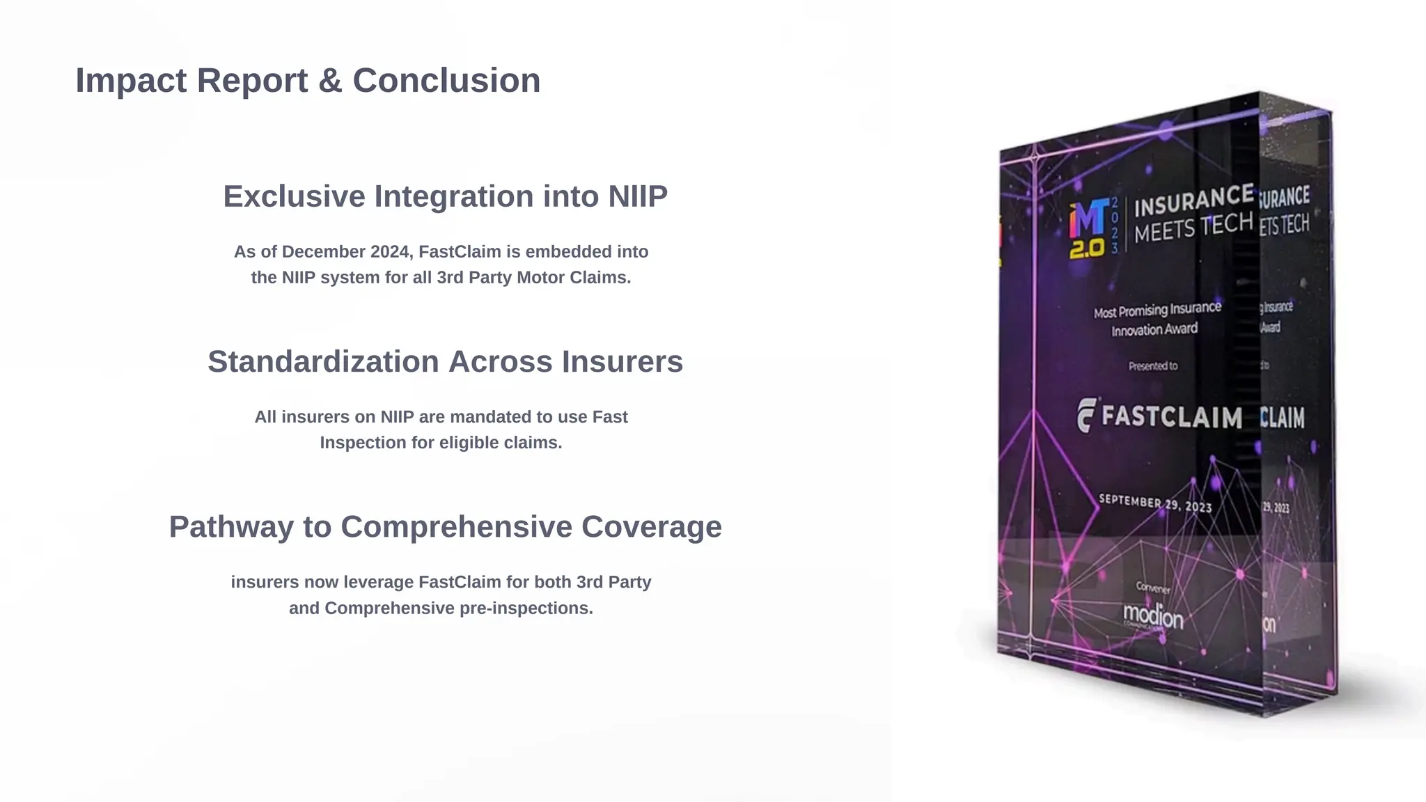 Impact Report & Conclusion
Exclusive Integration into NIIP
As of December 2024, FastClaim is embedded into
the NIIP system for all 3rd Party Motor Claims.
Standardization Across Insurers
All insurers on NIIP are mandated to use Fast
Inspection for eligible claims.
Pathway to Comprehensive Coverage
insurers now leverage FastClaim for both 3rd Party
and Comprehensive pre-inspections.
 