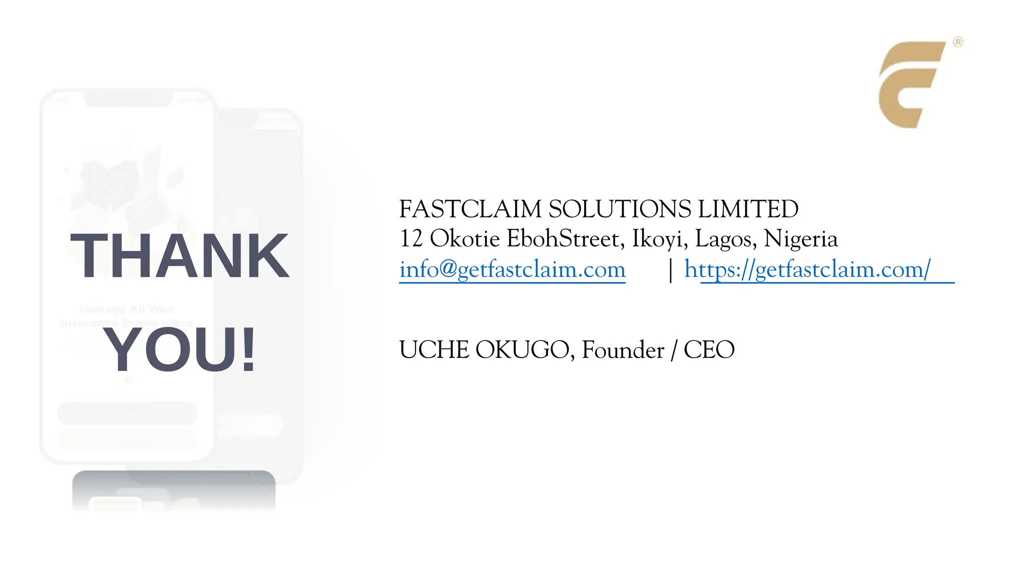 FASTCLAIM SOLUTIONS LIMITED
12 Okotie EbohStreet, Ikoyi, Lagos, Nigeria
info@getfastclaim.com | https://getfastclaim.com/
UCHE OKUGO, Founder / CEO
THANK
YOU!
 