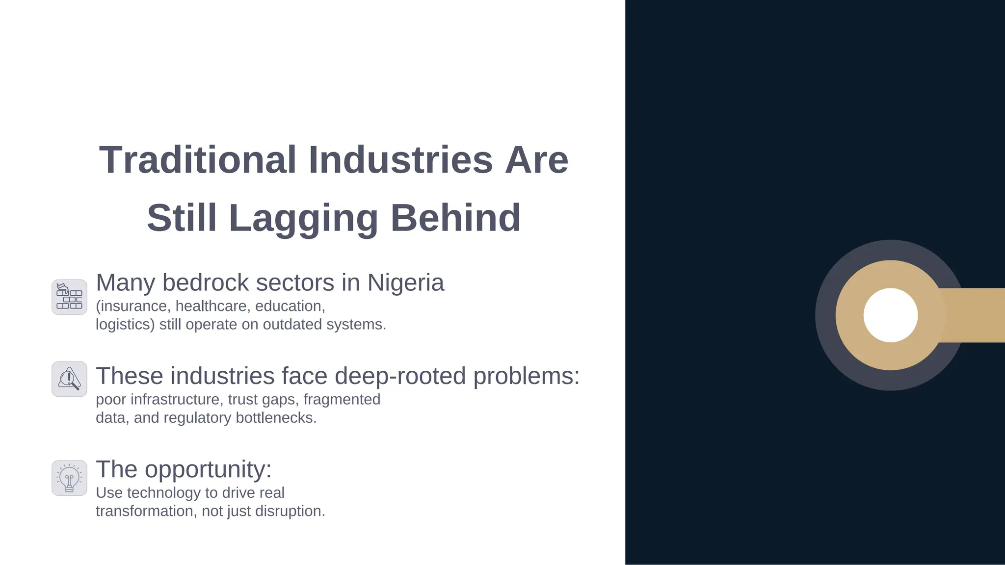 Traditional Industries Are
Still Lagging Behind
Many bedrock sectors in Nigeria
(insurance, healthcare, education,
logistics) still operate on outdated systems.
These industries face deep-rooted problems:
poor infrastructure, trust gaps, fragmented
data, and regulatory bottlenecks.
The opportunity:
Use technology to drive real
transformation, not just disruption.
 