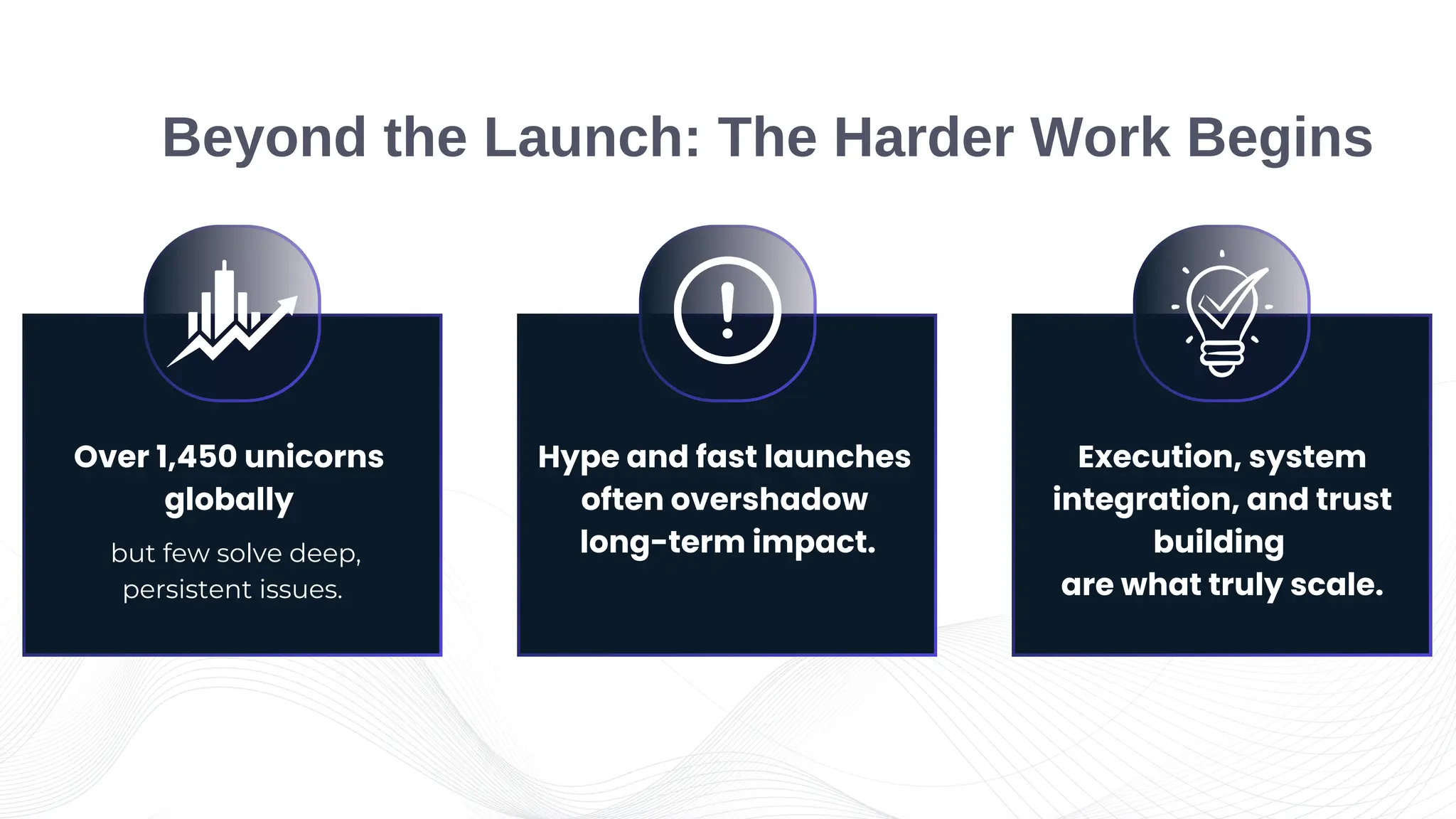 but few solve deep,
persistent issues.
Over 1,450 unicorns
globally
Execution, system
integration, and trust
building
are what truly scale.
Hype and fast launches
often overshadow
long-term impact.
Beyond the Launch: The Harder Work Begins
 