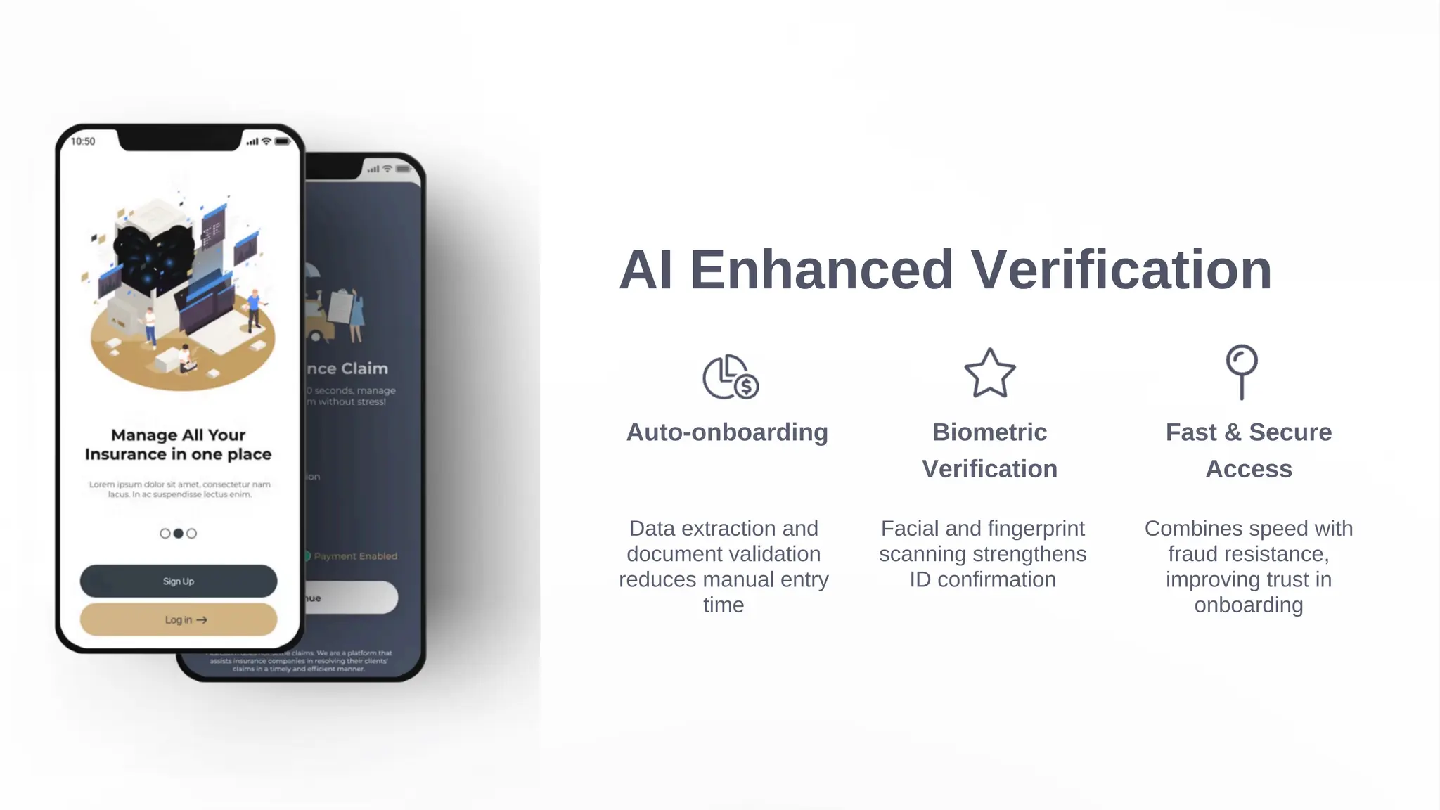 AI Enhanced Verification
Auto-onboarding
Data extraction and
document validation
reduces manual entry
time
Biometric
Verification
Facial and fingerprint
scanning strengthens
ID confirmation
Fast & Secure
Access
Combines speed with
fraud resistance,
improving trust in
onboarding
 