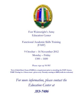 Fort Wainwright’s Army
                            Education Center

                Functional Academic Skills Training
                             (FAST)

                   9 October – 16 November 2012
                         Monday – Friday
                            1300 – 1600

                              Please sign up NOW!

 Test of Adult Basic Exam (TABE) is a requirement prior to attending the FAST classes.
TABE Testing is a 3-hour exam - given every Tuesday starting at 0800 (walk-ins welcome)



        For more information, please contact the
                 Education Center at
                                 353-7486
 