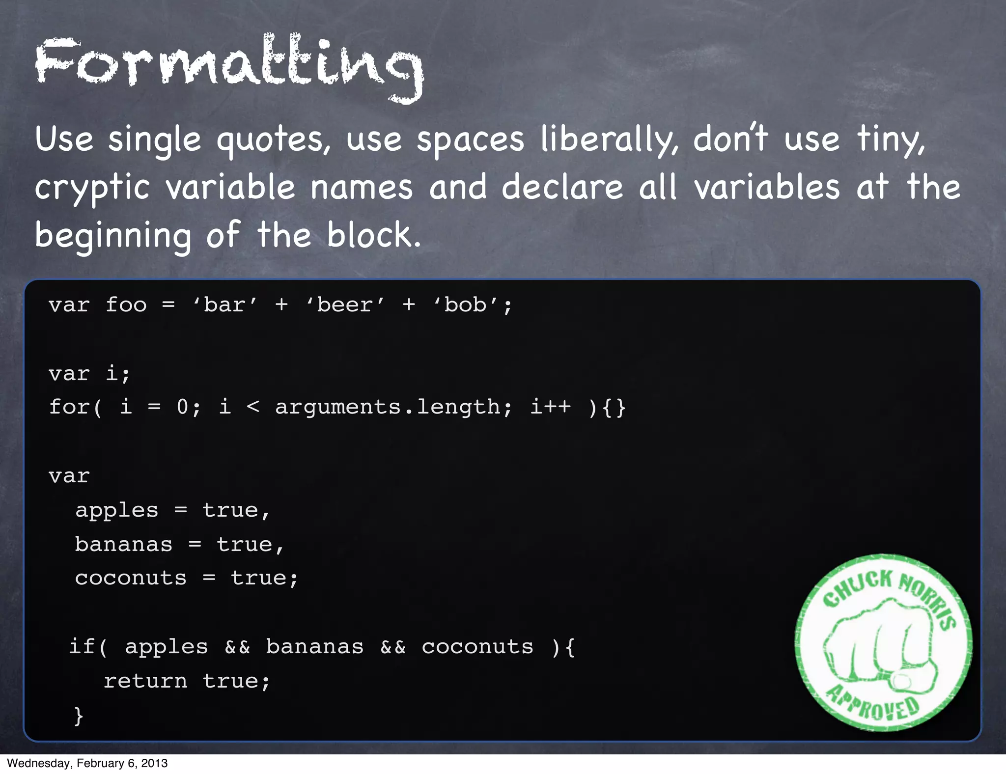 Formatting
    Use single quotes, use spaces liberally, don’t use tiny,
    cryptic variable names and declare all variables at the
    beginning of the block.
      var foo = ‘bar’ + ‘beer’ + ‘bob’;

      var i;
      for( i = 0; i < arguments.length; i++ ){}

      var
        apples = true,
        bananas = true,
        coconuts = true;

          if( apples && bananas && coconuts ){
            return true;
          }
Wednesday, February 6, 2013
 