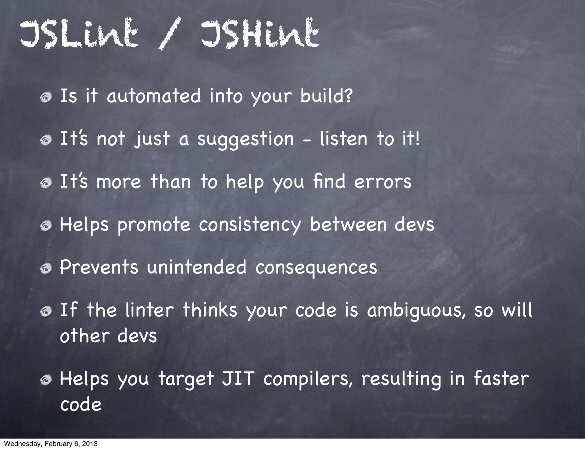 JSLint / JSHint
                Is it automated into your build?

                It’s not just a suggestion - listen to it!

                It’s more than to help you ﬁnd errors

                Helps promote consistency between devs

                Prevents unintended consequences

                If the linter thinks your code is ambiguous, so will
                other devs

                Helps you target JIT compilers, resulting in faster
                code
Wednesday, February 6, 2013
 