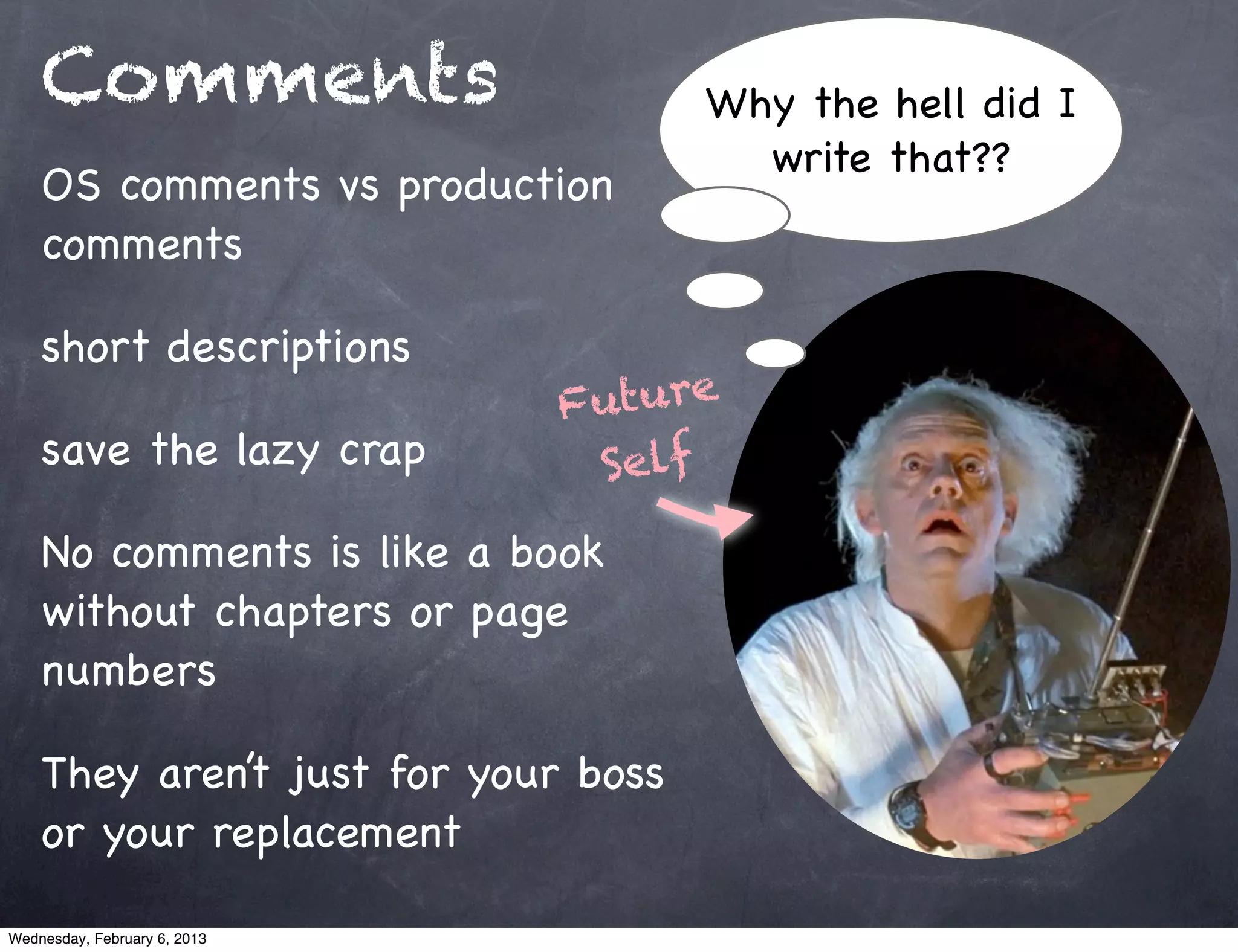 Comments                         Why the hell did I
                                       write that??
    OS comments vs production
    comments

    short descriptions
                              Future
    save the lazy crap         Self
    No comments is like a book
    without chapters or page
    numbers

    They aren’t just for your boss
    or your replacement

Wednesday, February 6, 2013
 