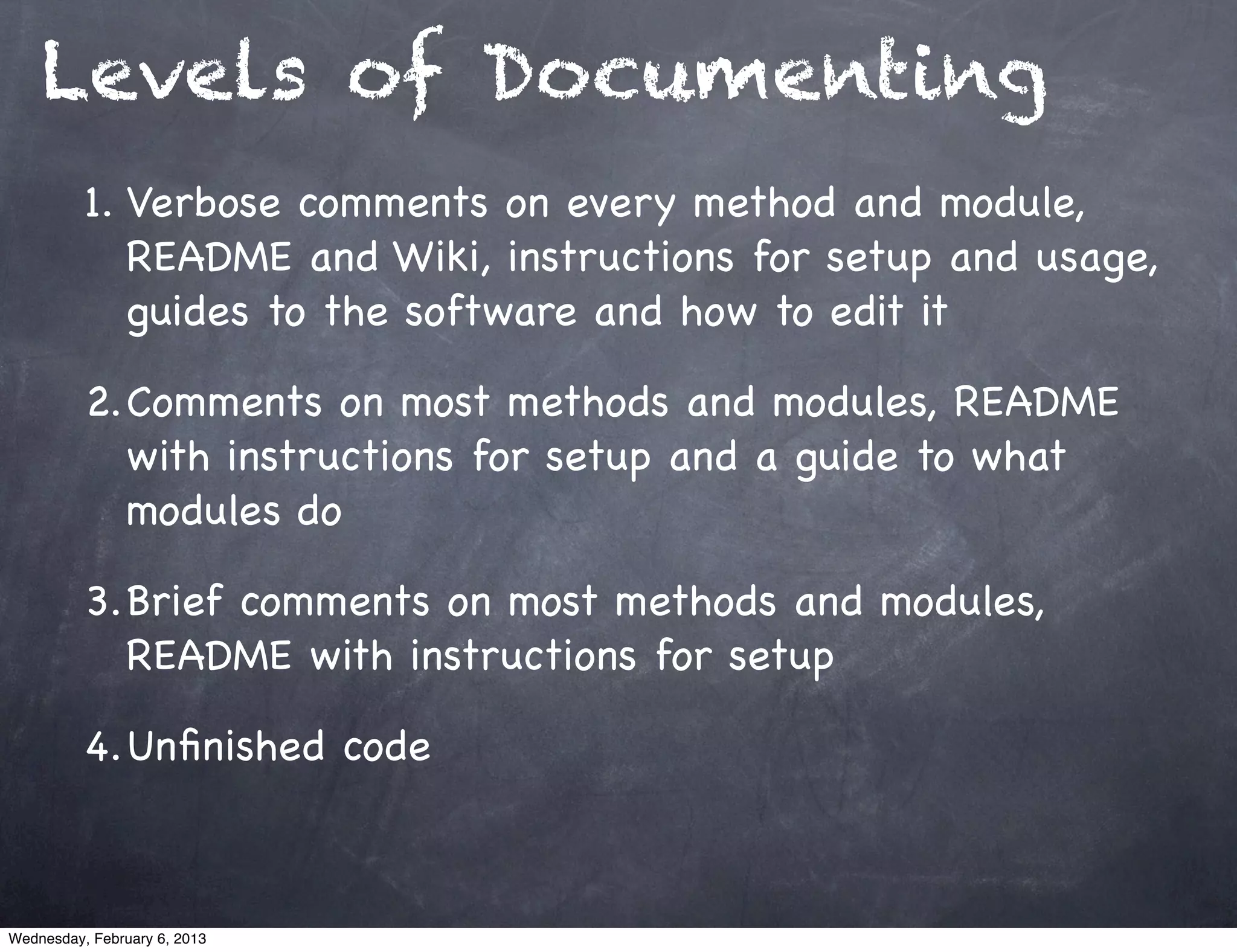 Levels of Documenting
          1. Verbose comments on every method and module,
             README and Wiki, instructions for setup and usage,
             guides to the software and how to edit it

          2.Comments on most methods and modules, README
            with instructions for setup and a guide to what
            modules do

          3.Brief comments on most methods and modules,
            README with instructions for setup

          4.Unﬁnished code



Wednesday, February 6, 2013
 