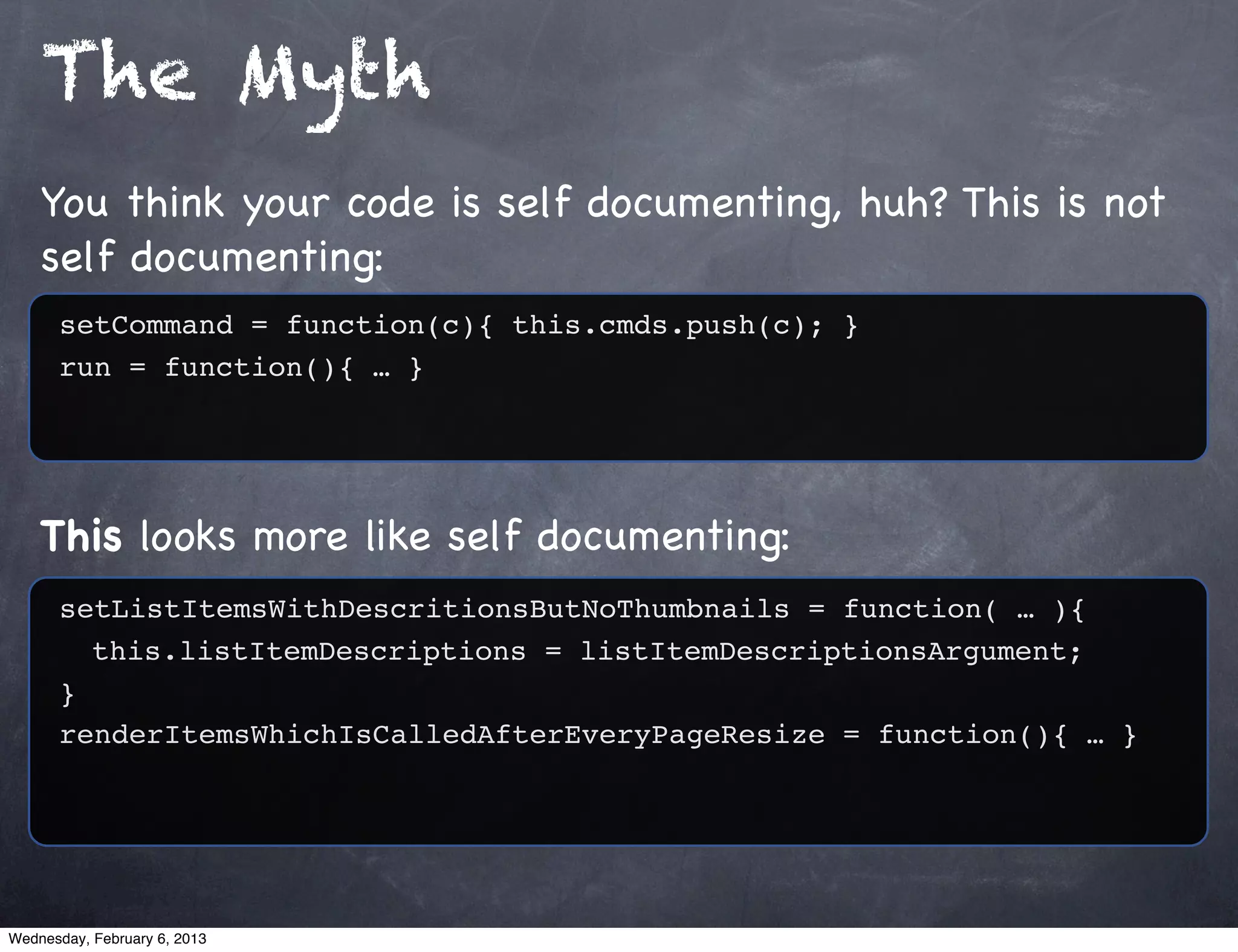 The Myth
    You think your code is self documenting, huh? This is not
    self documenting:
      setCommand = function(c){ this.cmds.push(c); }
      run = function(){ … }




    This looks more like self documenting:
      setListItemsWithDescritionsButNoThumbnails = function( … ){
        this.listItemDescriptions = listItemDescriptionsArgument;
      }
      renderItemsWhichIsCalledAfterEveryPageResize = function(){ … }




Wednesday, February 6, 2013
 