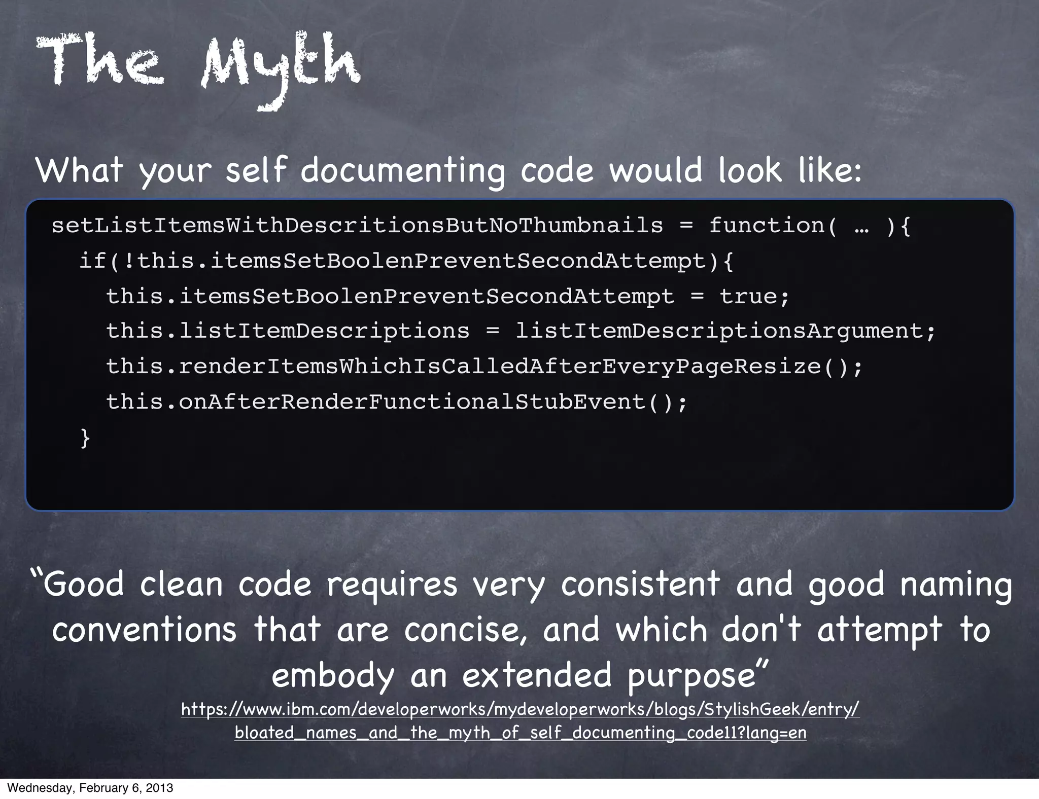 The Myth
    What your self documenting code would look like:
       setListItemsWithDescritionsButNoThumbnails = function( … ){
         if(!this.itemsSetBoolenPreventSecondAttempt){
           this.itemsSetBoolenPreventSecondAttempt = true;
           this.listItemDescriptions = listItemDescriptionsArgument;
           this.renderItemsWhichIsCalledAfterEveryPageResize();
           this.onAfterRenderFunctionalStubEvent();
         }




   “Good clean code requires very consistent and good naming
    conventions that are concise, and which don't attempt to
                 embody an extended purpose”
                              https://www.ibm.com/developerworks/mydeveloperworks/blogs/StylishGeek/entry/
                                     bloated_names_and_the_myth_of_self_documenting_code11?lang=en

Wednesday, February 6, 2013
 