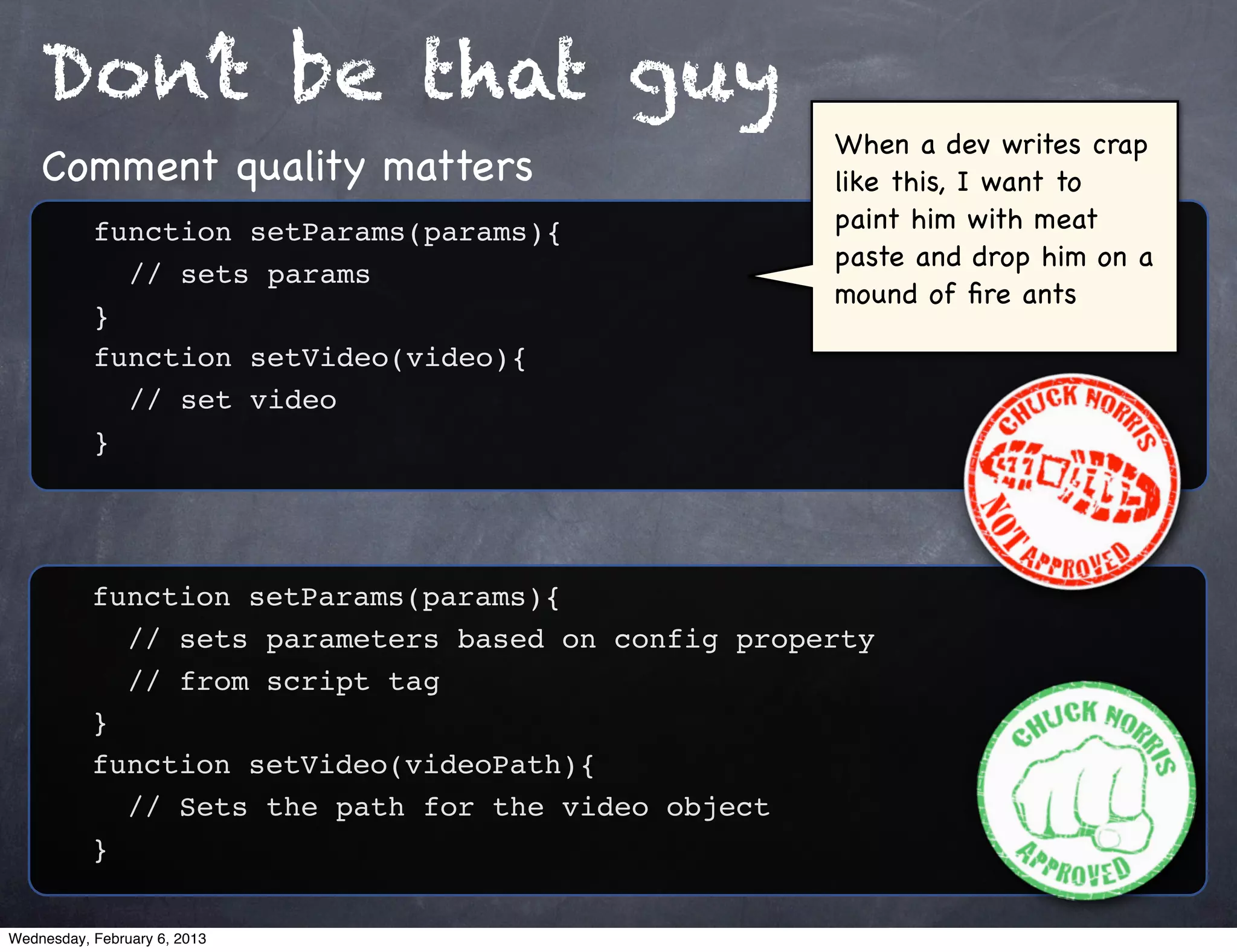 Don’t be that guy
                                                     When a dev writes crap
    Comment quality matters                          like this, I want to
           function setParams(params){               paint him with meat
                                                     paste and drop him on a
           ! // sets params
                                                     mound of ﬁre ants
           }
           function setVideo(video){
           ! // set video
           }




           function setParams(params){
           ! // sets parameters based on config property
           ! // from script tag
           }
           function setVideo(videoPath){
           ! // Sets the path for the video object
           }

Wednesday, February 6, 2013
 