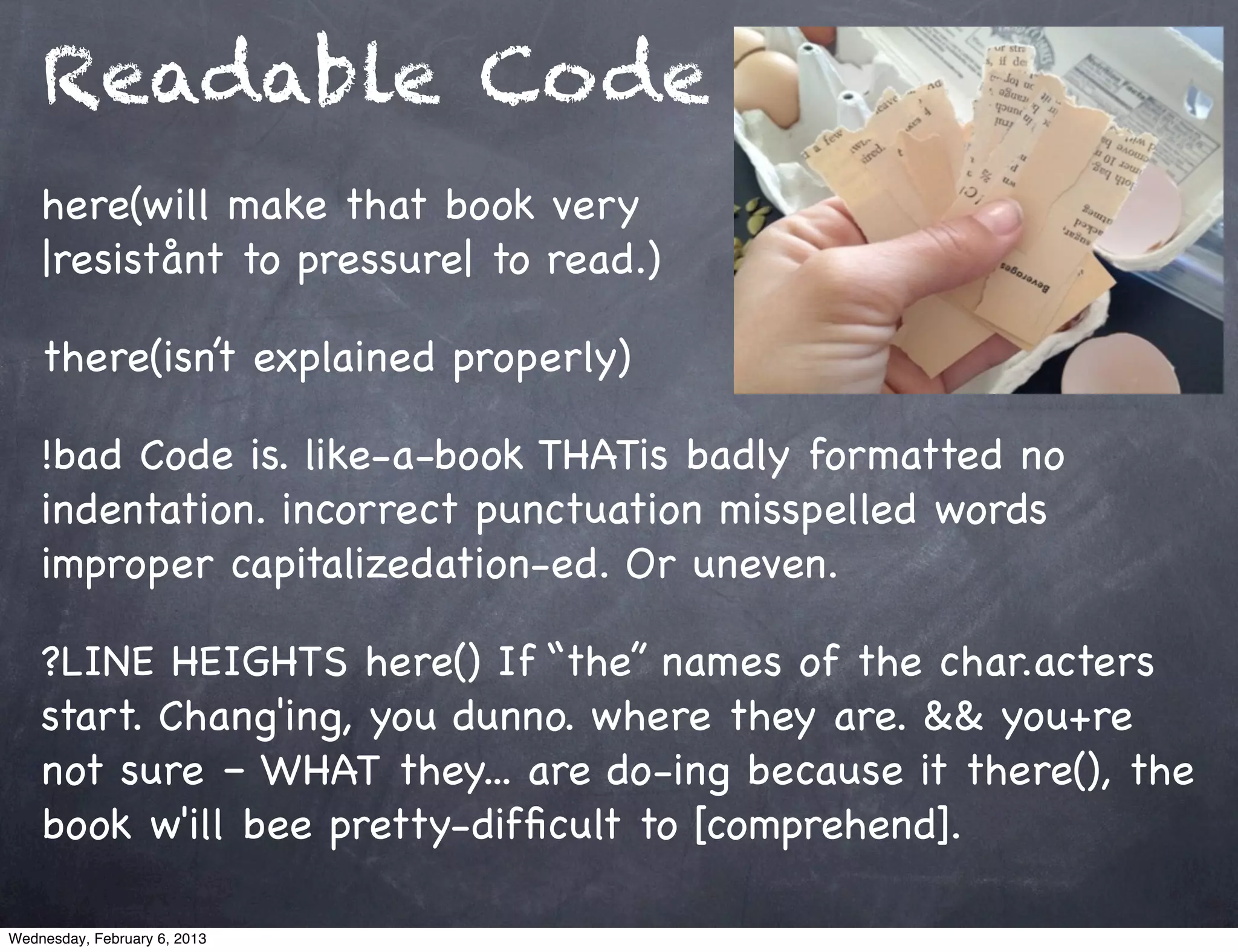 Readable Code
    here(will make that book very
    |resistånt to pressure| to read.)

    there(isn’t explained properly)

    !bad Code is. like-a-book THATis badly formatted no
    indentation. incorrect punctuation misspelled words
    improper capitalizedation-ed. Or uneven.

    ?LINE HEIGHTS here() If “the” names of the char.acters
    start. Chang'ing, you dunno. where they are. && you+re
    not sure – WHAT they... are do-ing because it there(), the
    book w'ill bee pretty-difﬁcult to [comprehend].

Wednesday, February 6, 2013
 