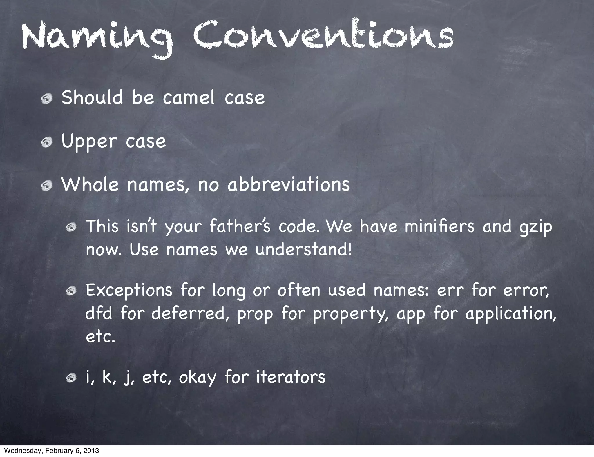Naming Conventions
                Should be camel case

                Upper case

                Whole names, no abbreviations
                       This isn’t your father’s code. We have miniﬁers and gzip
                       now. Use names we understand!

                       Exceptions for long or often used names: err for error,
                       dfd for deferred, prop for property, app for application,
                       etc.

                       i, k, j, etc, okay for iterators


Wednesday, February 6, 2013
 