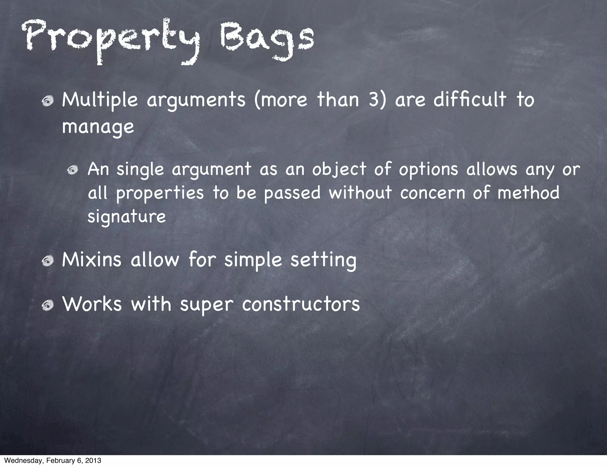 Property Bags
                Multiple arguments (more than 3) are difﬁcult to
                manage
                       An single argument as an object of options allows any or
                       all properties to be passed without concern of method
                       signature

                Mixins allow for simple setting

                Works with super constructors




Wednesday, February 6, 2013
 