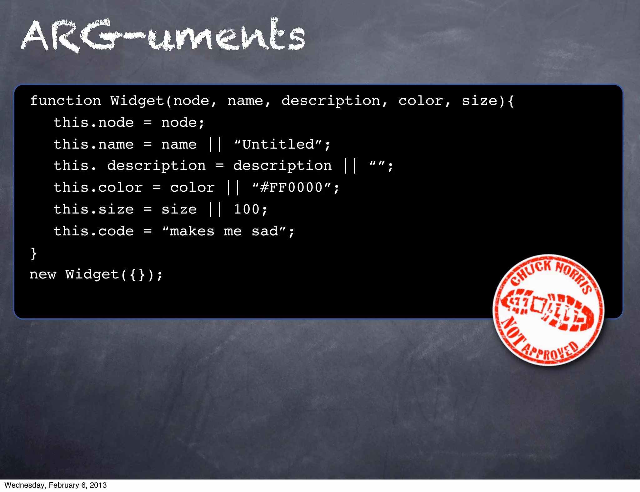 ARG-uments
      function Widget(node, name, description, color, size){
         this.node = node;
         this.name = name || “Untitled”;
         this. description = description || “”;
         this.color = color || “#FF0000”;
         this.size = size || 100;
         this.code = “makes me sad”;
      }
      new Widget({});




Wednesday, February 6, 2013
 