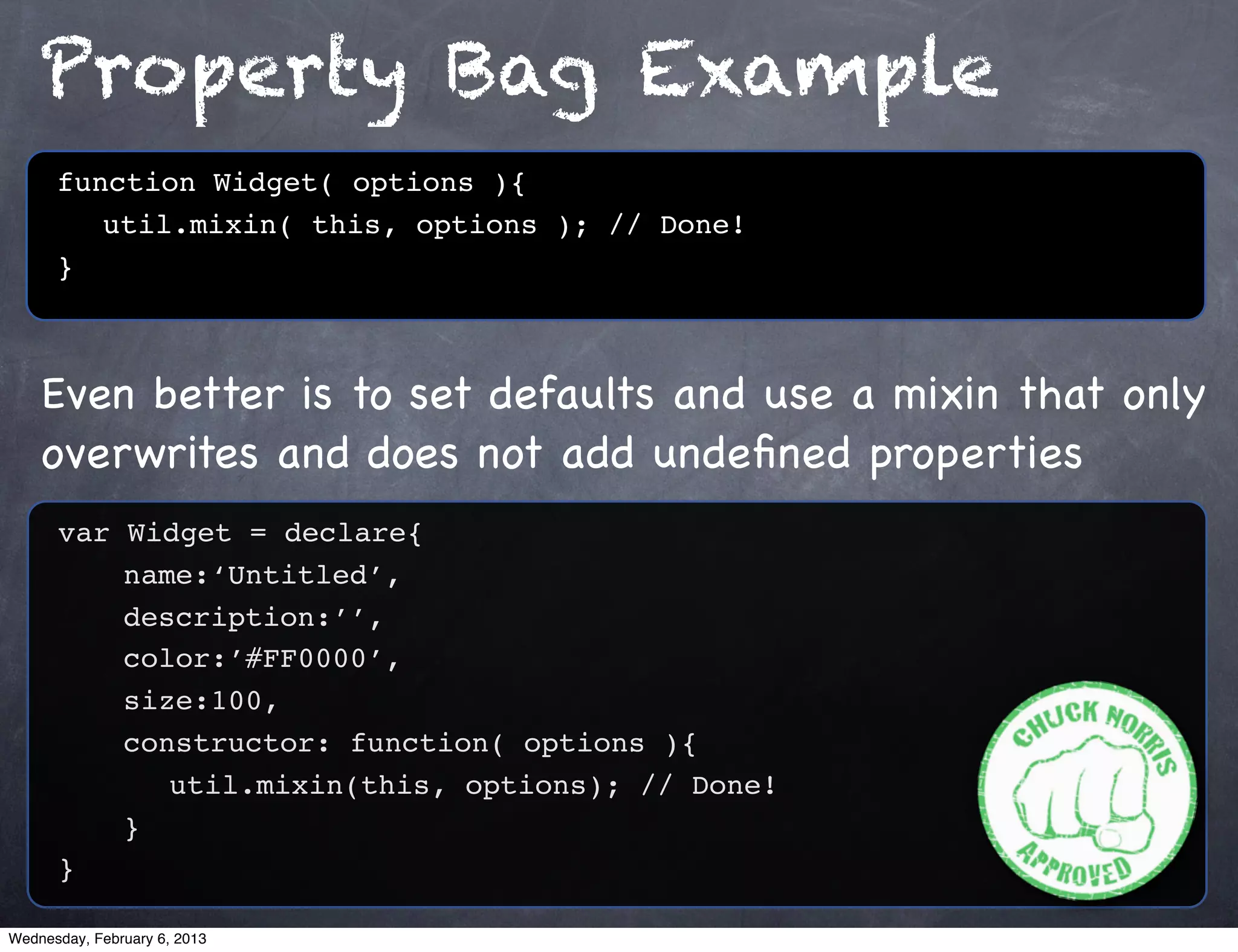 Property Bag Example
      function Widget( options ){
         util.mixin( this, options ); // Done!
      }



    Even better is to set defaults and use a mixin that only
    overwrites and does not add undeﬁned properties
      var Widget = declare{
          name:‘Untitled’,
          description:’’,
          color:’#FF0000’,
          size:100,
          constructor: function( options ){
             util.mixin(this, options); // Done!
          }
      }

Wednesday, February 6, 2013
 