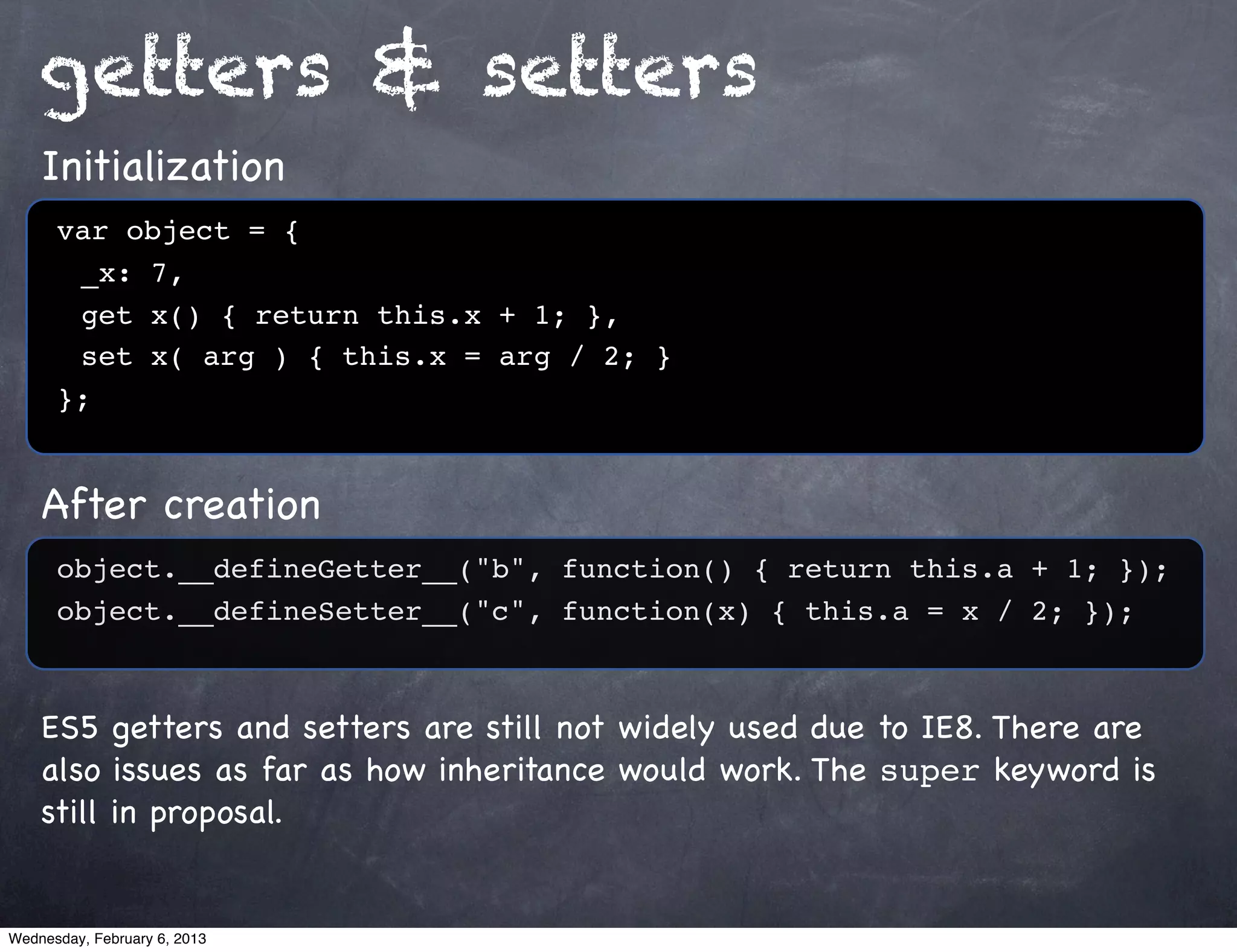 getters & setters
    Initialization
      var object = {
      ! _x: 7,
      ! get x() { return this.x + 1; },
      ! set x( arg ) { this.x = arg / 2; }
      };


    After creation
      object.__defineGetter__("b", function() { return this.a + 1; });
      object.__defineSetter__("c", function(x) { this.a = x / 2; });



    ES5 getters and setters are still not widely used due to IE8. There are
    also issues as far as how inheritance would work. The super keyword is
    still in proposal.


Wednesday, February 6, 2013
 