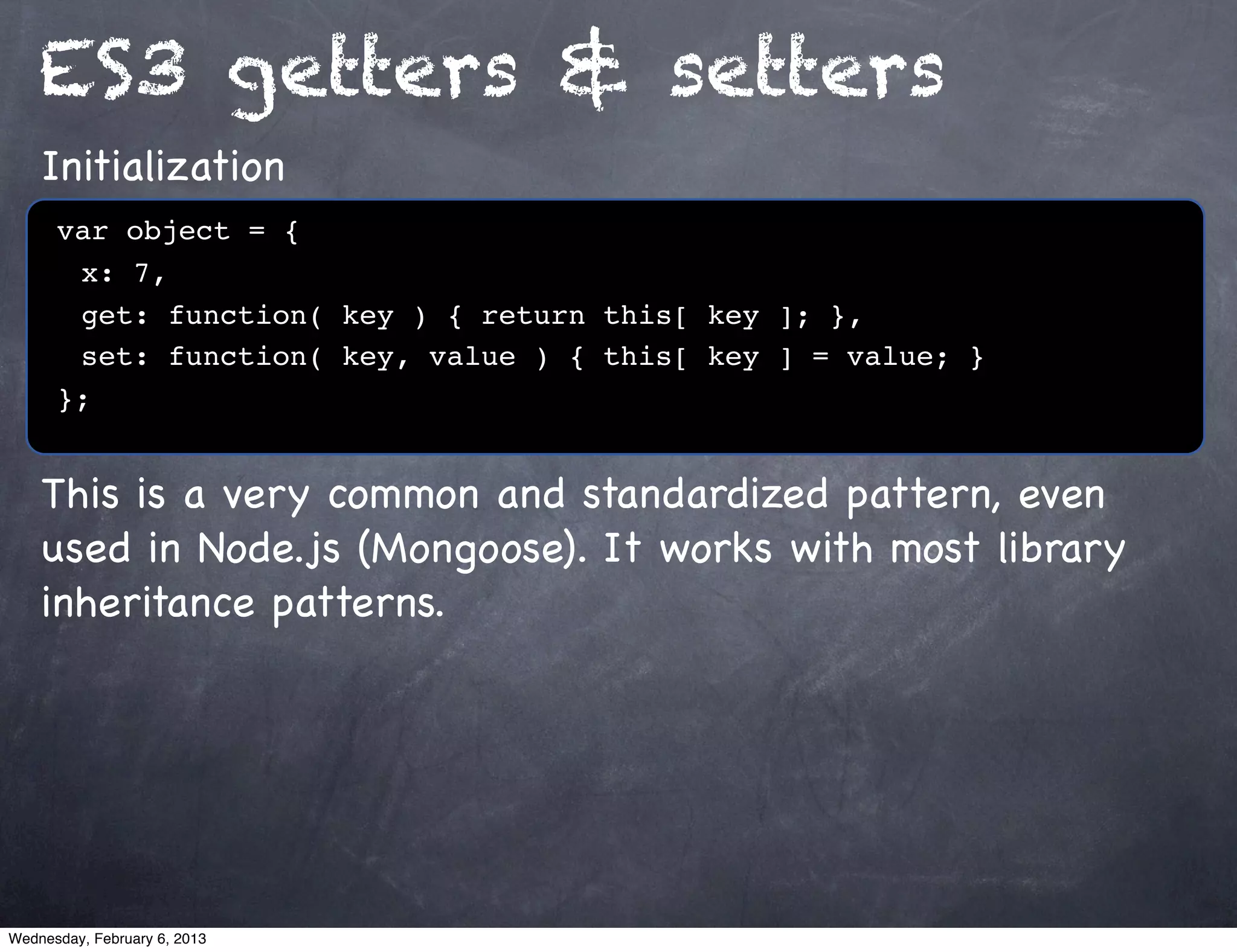 ES3 getters & setters
    Initialization
      var object = {
      ! x: 7,
      ! get: function( key ) { return this[ key ]; },
      ! set: function( key, value ) { this[ key ] = value; }
      };


    This is a very common and standardized pattern, even
    used in Node.js (Mongoose). It works with most library
    inheritance patterns.




Wednesday, February 6, 2013
 