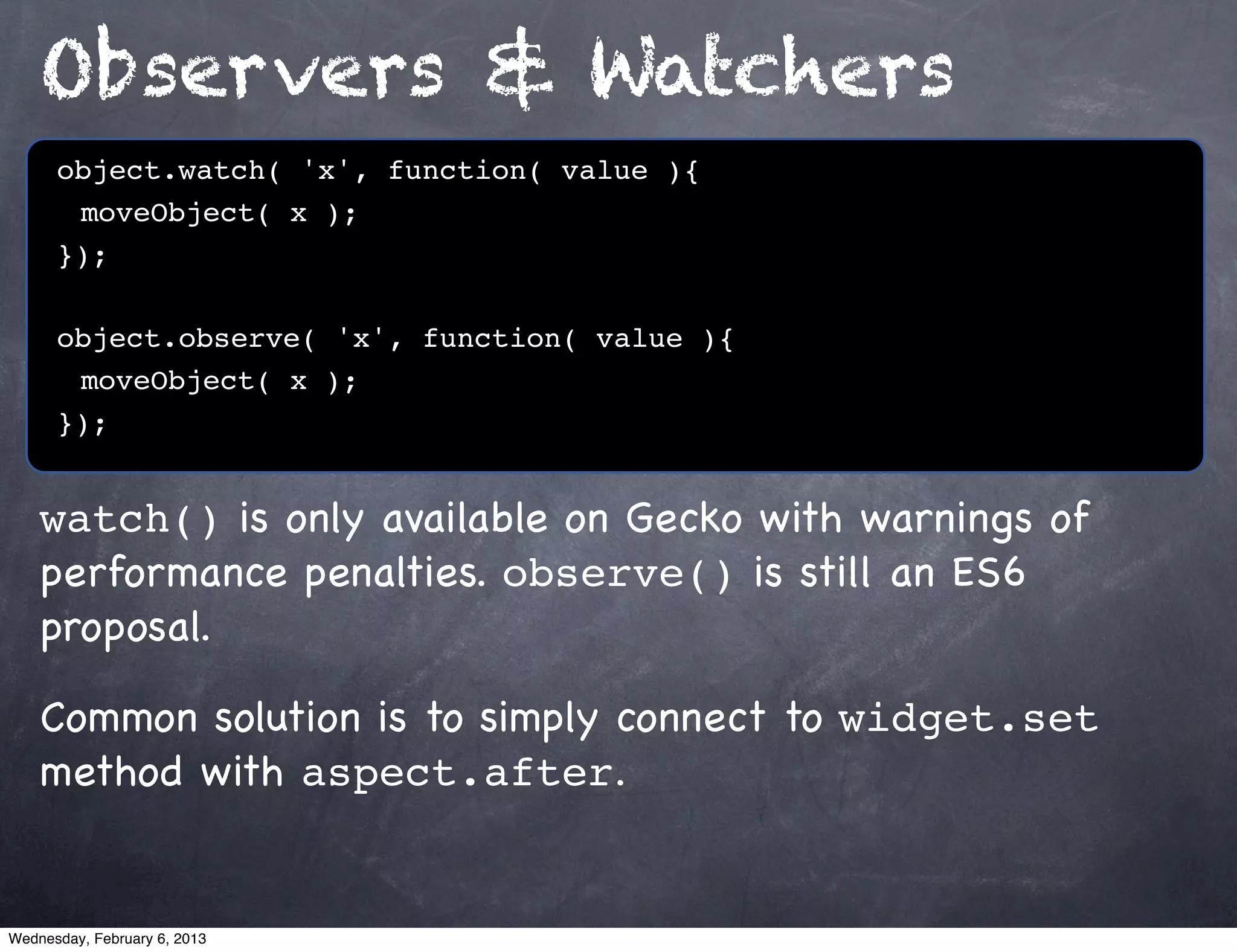 Observers & Watchers
      object.watch( 'x', function( value ){
      ! moveObject( x );
      });

      object.observe( 'x', function( value ){
      ! moveObject( x );
      });


    watch() is only available on Gecko with warnings of
    performance penalties. observe() is still an ES6
    proposal.

    Common solution is to simply connect to widget.set
    method with aspect.after.


Wednesday, February 6, 2013
 