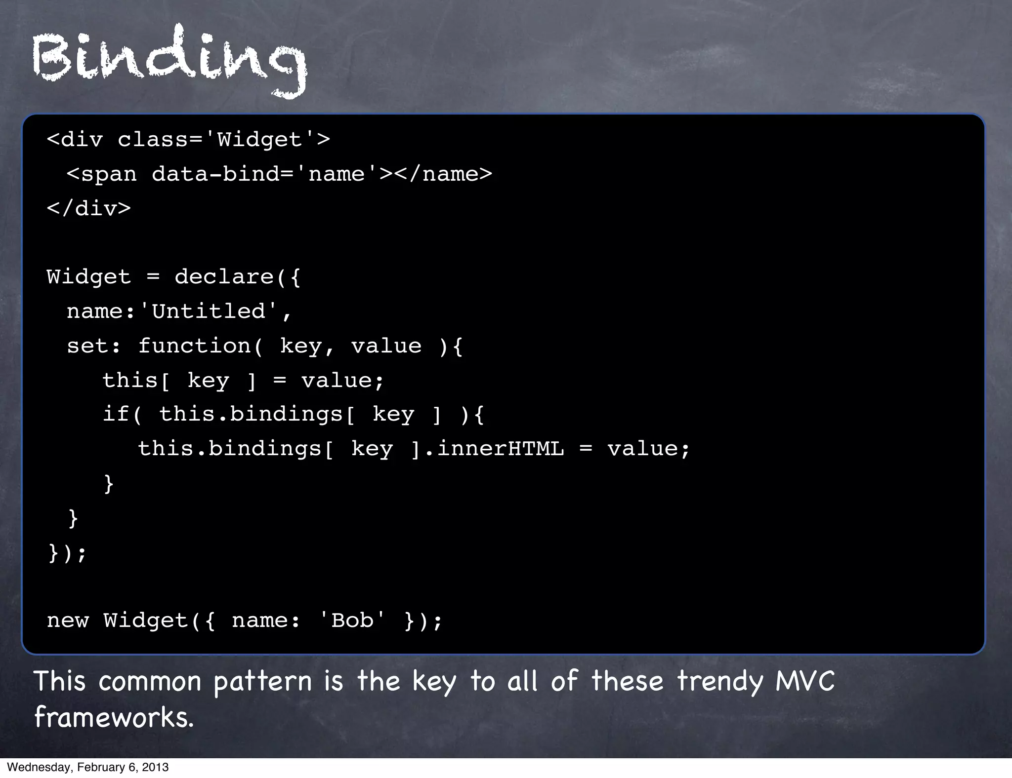 Binding
      <div class='Widget'>
      ! <span data-bind='name'></name>
      </div>

      Widget = declare({
      ! name:'Untitled',
      ! set: function( key, value ){
      ! ! this[ key ] = value;
      ! ! if( this.bindings[ key ] ){
      ! ! ! this.bindings[ key ].innerHTML = value;
      !! }
      !}
      });

      new Widget({ name: 'Bob' });

    This common pattern is the key to all of these trendy MVC
    frameworks.
Wednesday, February 6, 2013
 