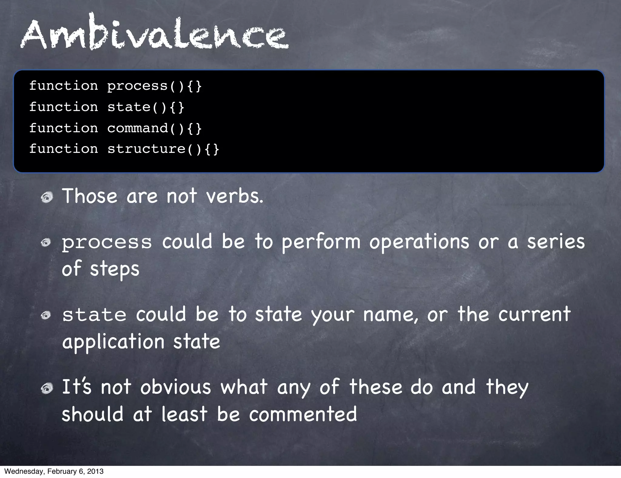 Ambivalence
      function                process(){}
      function                state(){}
      function                command(){}
      function                structure(){}


               Those are not verbs.

               process could be to perform operations or a series
               of steps

               state could be to state your name, or the current
               application state

               It’s not obvious what any of these do and they
               should at least be commented

Wednesday, February 6, 2013
 