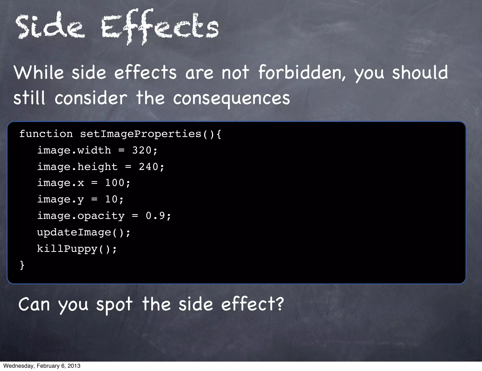 Side Effects
   While side effects are not forbidden, you should
   still consider the consequences
     function setImageProperties(){
        image.width = 320;
        image.height = 240;
        image.x = 100;
        image.y = 10;
        image.opacity = 0.9;
        updateImage();
        killPuppy();
     }


     Can you spot the side effect?

Wednesday, February 6, 2013
 