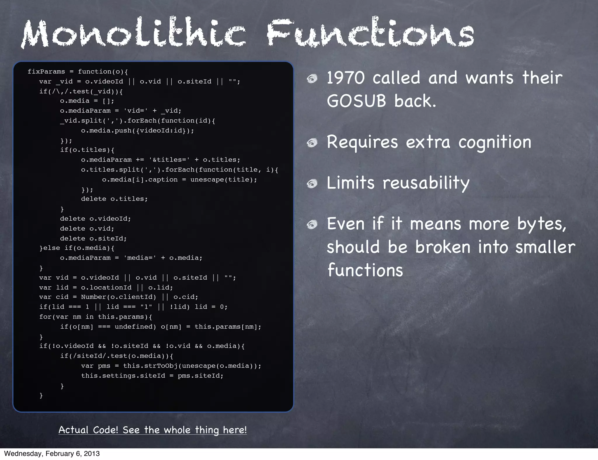 Monolithic Functions
                                                                     1970 called and wants their
      fixParams = function(o){
      ! var _vid = o.videoId || o.vid || o.siteId || "";
      ! if(/,/.test(_vid)){
      ! !
      ! !
              o.media = [];
              o.mediaParam = 'vid=' + _vid;
                                                                     GOSUB back.
      ! !     _vid.split(',').forEach(function(id){
      ! !     !    o.media.push({videoId:id});
      ! !
      ! !
              });
              if(o.titles){
                                                                     Requires extra cognition
      ! !     !    o.mediaParam += '&titles=' + o.titles;
      ! !     !    o.titles.split(',').forEach(function(title, i){
      ! !
      ! !
              !
              !
                   !
                   });
                        o.media[i].caption = unescape(title);
                                                                     Limits reusability
      ! !     !    delete o.titles;
      ! !     }
      ! !
      ! !
              delete o.videoId;
              delete o.vid;                                          Even if it means more bytes,
                                                                     should be broken into smaller
      ! !     delete o.siteId;
      ! }else if(o.media){
      ! !     o.mediaParam = 'media=' + o.media;
      ! }
      ! var vid = o.videoId || o.vid || o.siteId || "";              functions
      ! var lid = o.locationId || o.lid;
      ! var cid = Number(o.clientId) || o.cid;
      ! if(lid === 1 || lid === "1" || !lid) lid = 0;
      ! for(var nm in this.params){
      ! !     if(o[nm] === undefined) o[nm] = this.params[nm];
      ! }
      ! if(!o.videoId && !o.siteId && !o.vid && o.media){
      ! !     if(/siteId/.test(o.media)){
      ! !     !    var pms = this.strToObj(unescape(o.media));
      ! !     !    this.settings.siteId = pms.siteId;
      ! !     }
      ! }




               Actual Code! See the whole thing here!

Wednesday, February 6, 2013
 