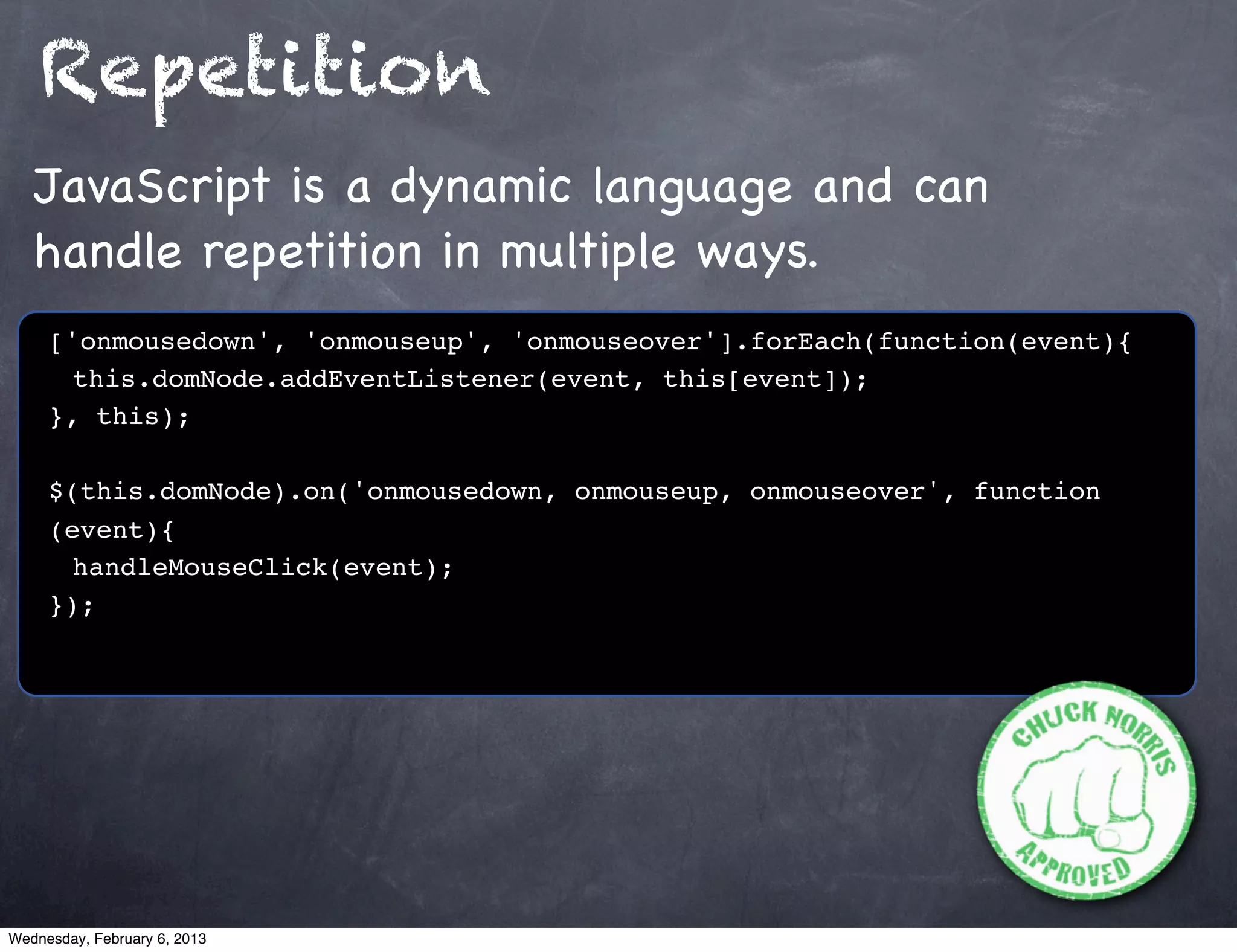 Repetition
   JavaScript is a dynamic language and can
   handle repetition in multiple ways.
     ['onmousedown', 'onmouseup', 'onmouseover'].forEach(function(event){
     ! this.domNode.addEventListener(event, this[event]);
     }, this);

     $(this.domNode).on('onmousedown, onmouseup, onmouseover', function
     (event){
     ! handleMouseClick(event);!
     });




Wednesday, February 6, 2013
 