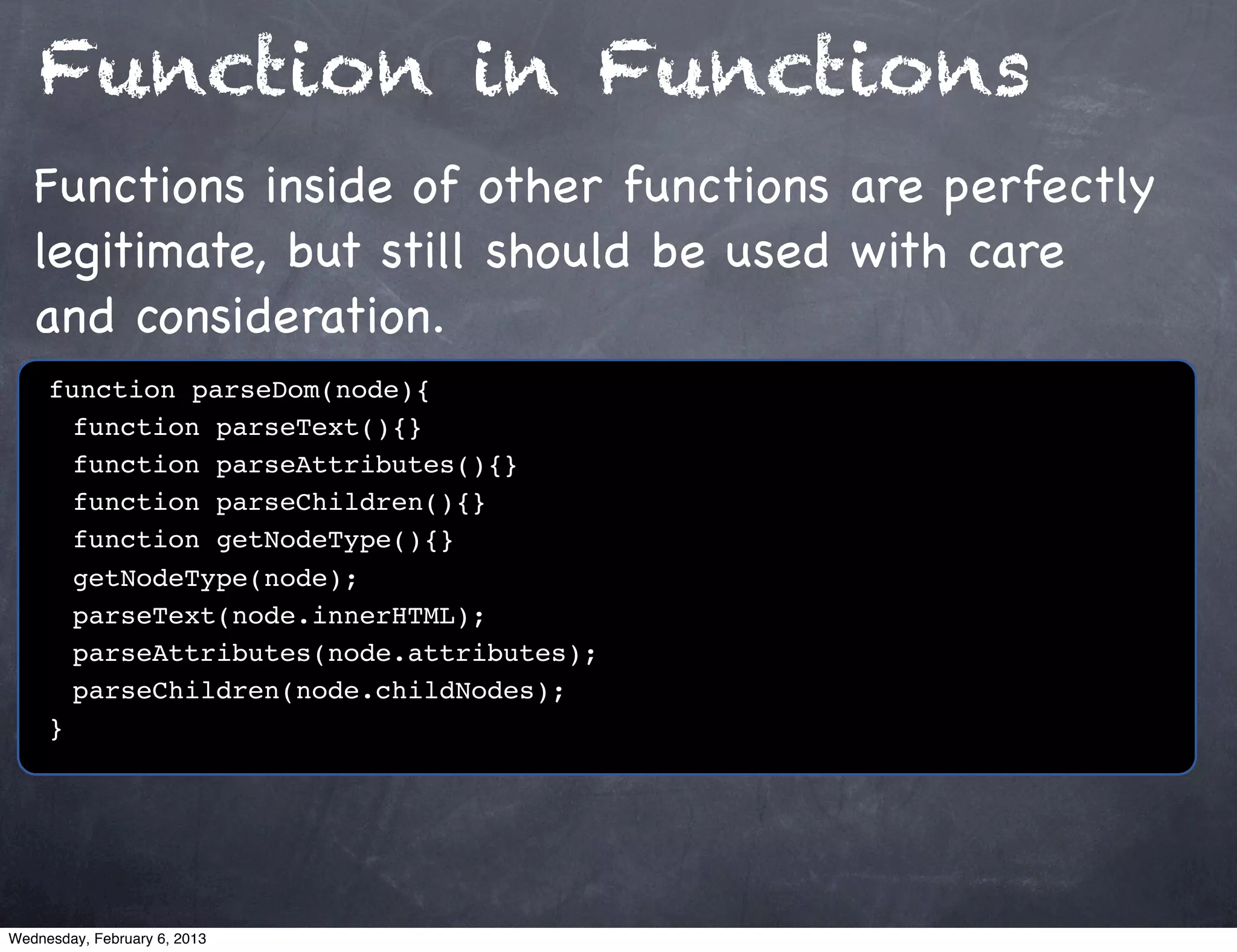 Function in Functions
   Functions inside of other functions are perfectly
   legitimate, but still should be used with care
   and consideration.
     function parseDom(node){
     ! function parseText(){}
     ! function parseAttributes(){}
     ! function parseChildren(){}
     ! function getNodeType(){}
     ! getNodeType(node);
     ! parseText(node.innerHTML);
     ! parseAttributes(node.attributes);
     ! parseChildren(node.childNodes);
     }




Wednesday, February 6, 2013
 