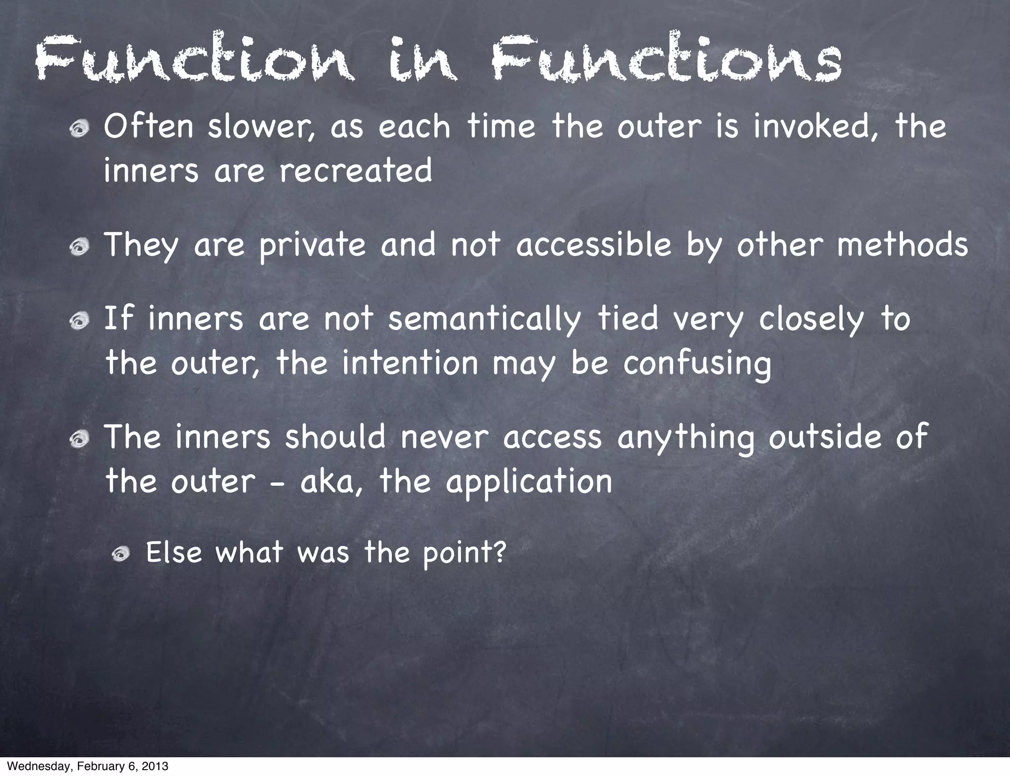 Function in Functions
                Often slower, as each time the outer is invoked, the
                inners are recreated

                They are private and not accessible by other methods

                If inners are not semantically tied very closely to
                the outer, the intention may be confusing

                The inners should never access anything outside of
                the outer - aka, the application
                       Else what was the point?




Wednesday, February 6, 2013
 
